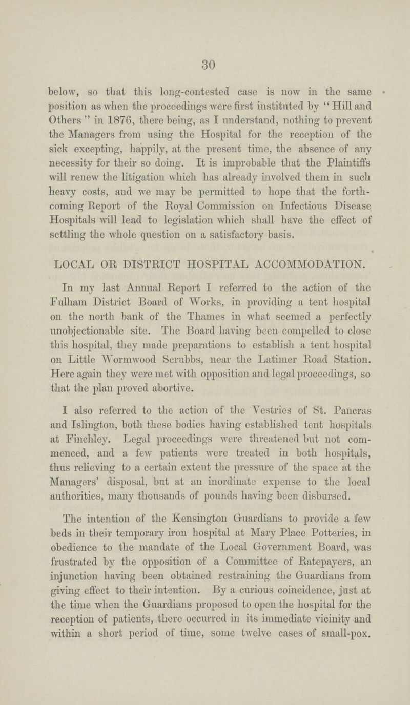 30 below, so that this long-contested case is now in the same position as when the proceedings were first instituted by Hill and Others in 1876, there being, as I understand, nothing to prevent the Managers from using the Hospital for the reception of the sick excepting, happily, at the present time, the absence of any necessity for their so doing. It is improbable that the Plaintiffs will renew the litigation which has already involved them in such heavy costs, and we may be permitted to hope that the forth coming Report of the Royal Commission on Infectious Disease Hospitals will lead to legislation which shall have the effect of settling the whole question on a satisfactory basis. LOCAL OR DISTRICT HOSPITAL ACCOMMODATION. In my last Annual Report I referred to the action of the Fulham District Board of Works, in providing a tent hospital on the north bank of the Thames in what seemed a perfectly unobjectionable site. The Board having been compelled to close this hospital, they made preparations to establish a tent hospital on Little Wormwood Scrubbs, near the Latimer Road Station. Here again they were met with opposition and legal proceedings, so that the plan proved abortive. I also referred to the action of the Vestries of St. Pancras and Islington, both these bodies having established tent hospitals at Finchley. Legal proceedings were threatened but not com menced, and a few patients were treated in both hospitals, thus relieving to a certain extent the pressure of the space at the Managers' disposal, but at an inordinate expense to the local authorities, many thousands of pounds having been disbursed. The intention of the Kensington Guardians to provide a few beds in their temporary iron hospital at Mary Place Potteries, in obedience to the mandate of the Local Government Board, was frustrated by the opposition of a Committee of Ratepayers, an injunction having been obtained restraining the Guardians from giving effect to their intention. By a curious coincidence, just at the time when the Guardians proposed to open the hospital for the reception of patients, there occurred in its immediate vicinity and within a short period of time, some twelve cases of small-pox.