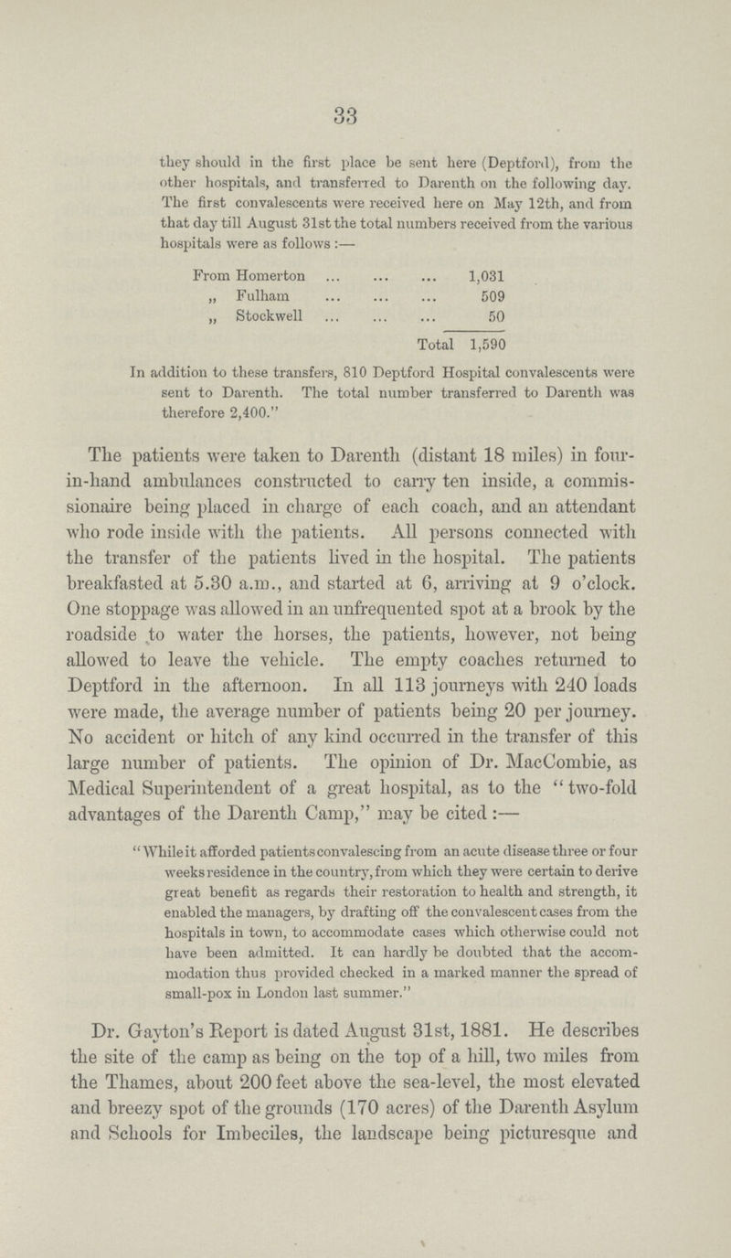 33 they should in the first place be sent here (Deptford), from the other hospitals, and transferred to Darenth on the following day. The first convalescents were received here on May 12th, and from that day till August 31st the total numbers received from the various hospitals were as follows :— From Homerton 1,031 „ Fulham 509 „ Stockwell 50 Total 1,590 In addition to these transfers, 810 Deptford Hospital convalescents were sent to Darenth. The total number transferred to Darenth was therefore 2,400. The patients were taken to Darenth (distant 18 miles) in four in-hand ambulances constructed to cany ten inside, a commis sionaire being placed in charge of each coach, and an attendant who rode inside with the patients. All persons connected with the transfer of the patients lived in the hospital. The patients breakfasted at 5.30 a.m., and started at 6, arriving at 9 o'clock. One stoppage was allowed in an unfrequented spot at a brook by the roadside to water the horses, the patients, however, not being allowed to leave the vehicle. The empty coaches returned to Deptford in the afternoon. In all 113 journeys with 240 loads were made, the average number of patients being 20 per journey. No accident or hitch of any kind occurred in the transfer of this large number of patients. The opinion of Dr. MacCombie, as Medical Superintendent of a great hospital, as to the two-fold advantages of the Darenth Camp, may be cited:— While it afforded patients convalescing from an acute disease three or four weeks residence in the country, from which they were certain to derive great benefit as regards their restoration to health and strength, it enabled the managers, by drafting off the convalescent cases from the hospitals in town, to accommodate cases which otherwise could not have been admitted. It can hardly be doubted that the accom modation thus provided checked in a marked manner the spread of small-pox in London last summer. Dr. Gayton's Report is dated August 31st, 1881. He describes the site of the camp as being on the top of a hill, two miles from the Thames, about 200 feet above the sea-level, the most elevated and breezy spot of the grounds (170 acres) of the Darenth Asylum and Schools for Imbeciles, the landscape being picturesque and