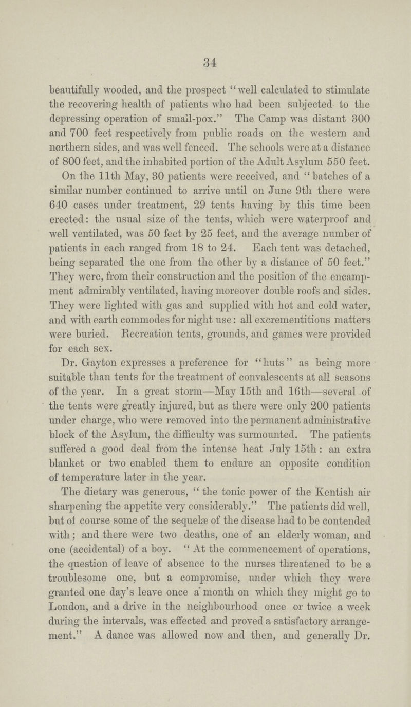 34 beautifully wooded, and the prospect well calculated to stimulate the recovering health of patients who had been subjected to the depressing operation of small-pox. The Camp was distant 300 and 700 feet respectively from public roads on the western and northern sides, and was well fenced. The schools were at a distance of 800 feet, and the inhabited portion of the Adult Asylum 550 feet. On the 11th May, 30 patients were received, and batches of a similar number continued to arrive until on June 9th there were 640 cases under treatment, 29 tents having by this time been erected: the usual size of the tents, which were waterproof and well ventilated, was 50 feet by 25 feet, and the average number of patients in each ranged from 18 to 24. Each tent was detached, being separated the one from the other by a distance of 50 feet. They were, from their construction and the position of the encamp ment admirably ventilated, having moreover double roofs and sides. They were lighted with gas and supplied with hot and cold water, and with earth commodes for night use: all excrementitious matters were buried. Recreation tents, grounds, and games were provided for each sex. Dr. Gayton expresses a preference for huts as being more suitable than tents for the treatment of convalescents at all seasons of the year. In a great storm—May 15th and 16th—several of the tents were greatly injured, but as there were only 200 patients under charge, who were removed into the permanent administrative block of the Asylum, the difficulty was surmounted. The patients suffered a good deal from the intense heat July 15th: an extra blanket or two enabled them to endure an opposite condition of temperature later in the year. The dietary was generous, the tonic power of the Kentish air sharpening the appetite very considerably. The patients did well, but of course some of the sequelae of the disease had to be contended with; and there were two deaths, one of an elderly woman, and one (accidental) of a boy. At the commencement of operations, the question of leave of absence to the nurses threatened to be a troublesome one, but a compromise, under which they were granted one day's leave once a month on which they might go to London, and a drive in the neighbourhood once or twice a week during the intervals, was effected and proved a satisfactory arrange ment. A dance was allowed now and then, and generally Dr.