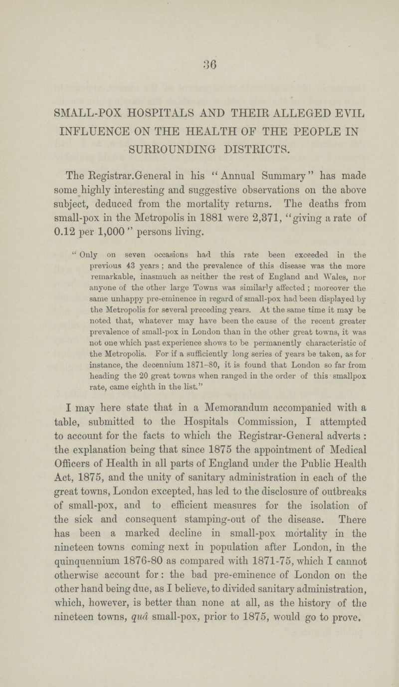 36 SMALL-POX HOSPITALS AND THEIR ALLEGED EVIL INFLUENCE ON THE HEALTH OF THE PEOPLE IN SURROUNDING DISTRICTS. The Registrar.General in his Annual Summary has made some highly interesting and suggestive observations on the above subject, deduced from the mortality returns. The deaths from small-pox in the Metropolis in 1881 were 2,371, giving a rate of 0.12 per 1,000 persons living. Only on seven occasions had this rate been exceeded in the previous 43 years; and the prevalence of this disease was the more remarkable, inasmuch as neither the rest of England and Wales, nor anyone of the other large Towns was similarly affected; moreover the same unhappy pre-eminence in regard of small-pox had been displayed by the Metropolis for several preceding years. At the same time it may be noted that, whatever may have been the cause of the recent greater prevalence of small-pox in London than in the other great towns, it was not one which past experience shows to be permanently characteristic of the Metropolis. For if a sufficiently long series of years be taken, as for instance, the decennium 1871-80, it is found that London so far from heading the 20 great towns when ranged in the order of this smallpox rate, came eighth in the list. I may here state that in a Memorandum accompanied with a table, submitted to the Hospitals Commission, I attempted to account for the facts to which the Registrar-General adverts: the explanation being that since 1875 the appointment of Medical Officers of Health in all parts of England under the Public Health Act, 1875, and the unity of sanitary administration in each of the great towns, London excepted, has led to the disclosure of outbreaks of small-pox, and to efficient measures for the isolation of the sick and consequent stamping-out of the disease. There has been a marked decline in small-pox mortality in the nineteen towns coming next in population after London, in the quinquennium 1876-80 as compared with 1871-75, which I cannot otherwise account for: the bad pre-eminence of London on the other hand being due, as I believe, to divided sanitary administration, which, however, is better than none at all, as the history of the nineteen towns, qua small-pox, prior to 1875, would go to prove.