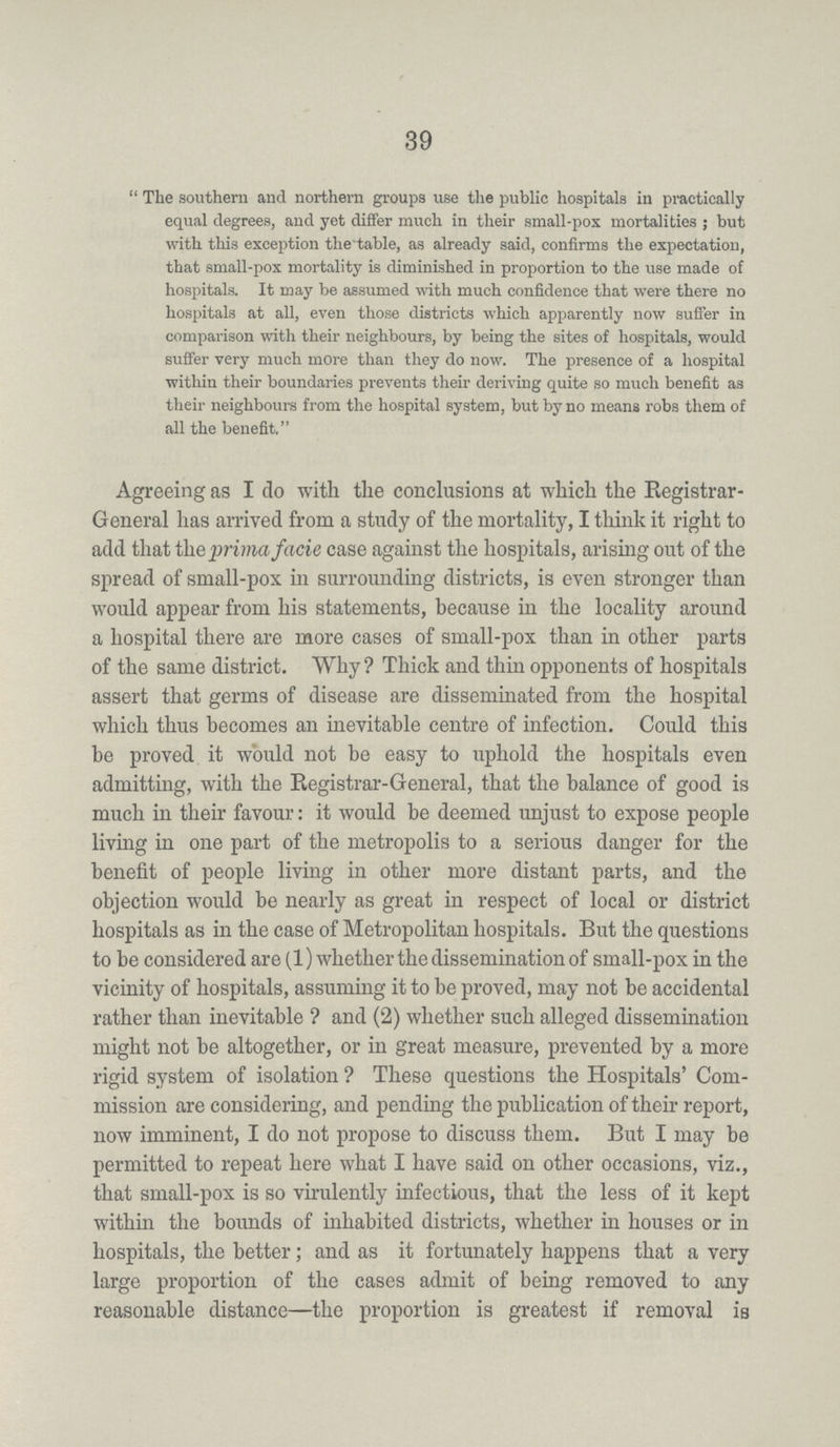 39 The southern and northern groups use the public hospitals in practically equal degrees, and yet differ much in their small-pox mortalities; but with this exception the table, as already said, confirms the expectation, that small-pox mortality is diminished in proportion to the use made of hospitals. It may be assumed with much confidence that were there no hospitals at all, even those districts which apparently now Buffer in comparison with their neighbours, by being the sites of hospitals, would suffer very much more than they do now. The presence of a hospital within their boundaries prevents their deriving quite so much benefit as their neighbours from the hospital system, but by no means robs them of all the benefit. Agreeing as I do with the conclusions at which the Registrar General has arrived from a study of the mortality, I think it right to add that the prima facie case against the hospitals, arising out of the spread of small-pox in surrounding districts, is even stronger than would appear from his statements, because in the locality around a hospital there are more cases of small-pox than in other parts of the same district. Why? Thick and thin opponents of hospitals assert that germs of disease are disseminated from the hospital which thus becomes an inevitable centre of infection. Could this be proved it would not be easy to uphold the hospitals even admitting, with the Registrar-General, that the balance of good is much in their favour: it would be deemed unjust to expose people living in one part of the metropolis to a serious danger for the benefit of people living in other more distant parts, and the objection would be nearly as great in respect of local or district hospitals as in the case of Metropolitan hospitals. But the questions to be considered are (1) whether the dissemination of small-pox in the vicinity of hospitals, assuming it to be proved, may not be accidental rather than inevitable? and (2) whether such alleged dissemination might not be altogether, or in great measure, prevented by a more rigid system of isolation? These questions the Hospitals' Com mission are considering, and pending the publication of their report, now imminent, I do not propose to discuss them. But I may be permitted to repeat here what I have said on other occasions, viz., that small-pox is so virulently infectious, that the less of it kept within the bounds of inhabited districts, whether in houses or in hospitals, the better; and as it fortunately happens that a very large proportion of the cases admit of being removed to any reasonable distance—the proportion is greatest if removal is