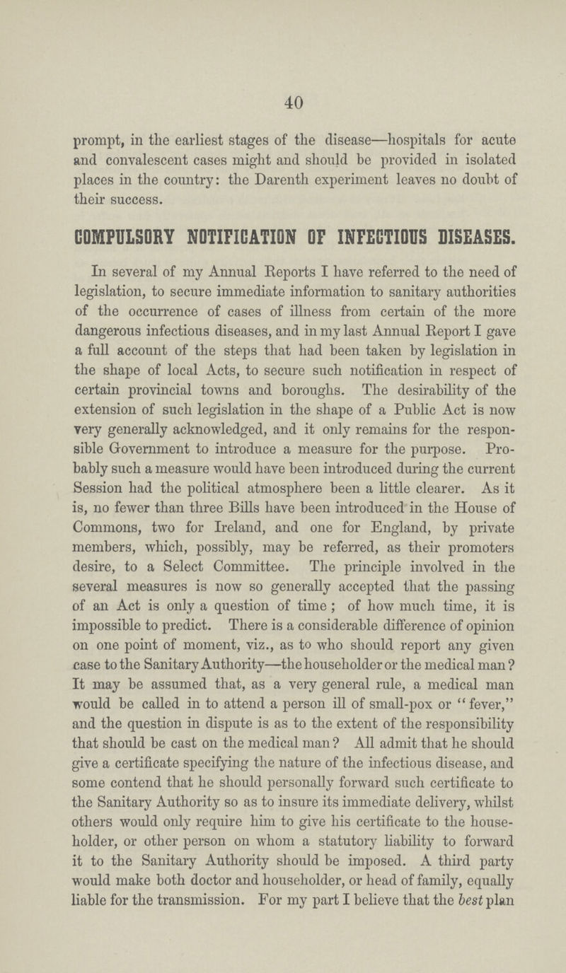 40 prompt, in the earliest stages of the disease—hospitals for acute and convalescent cases might and should be provided in isolated places in the country: the Darenth experiment leaves no doubt of their success. COMPULSORY NOTIFICATION OF INFECTIOUS DISEASES. In several of my Annual Reports I have referred to the need of legislation, to secure immediate information to sanitary authorities of the occurrence of cases of illness from certain of the more dangerous infectious diseases, and in my last Annual Report I gave a full account of the steps that had been taken by legislation in the shape of local Acts, to secure such notification in respect of certain provincial towns and boroughs. The desirability of the extension of such legislation in the shape of a Public Act is now very generally acknowledged, and it only remains for the respon sible Government to introduce a measure for the purpose. Pro bably such a measure would have been introduced during the current Session had the political atmosphere been a little clearer. As it is, no fewer than three Bills have been introduced in the House of Commons, two for Ireland, and one for England, by private members, which, possibly, may be referred, as their promoters desire, to a Select Committee. The principle involved in the several measures is now so generally accepted that the passing of an Act is only a question of time; of how much time, it is impossible to predict. There is a considerable difference of opinion on one point of moment, viz., as to who should report any given case to the Sanitary Authority—the householder or the medical man? It may be assumed that, as a very general rule, a medical man would be called in to attend a person ill of small-pox or fever, and the question in dispute is as to the extent of the responsibility that should be cast on the medical man ? All admit that he should give a certificate specifying the nature of the infectious disease, and some contend that he should personally forward such certificate to the Sanitary Authority so as to insure its immediate delivery, whilst others would only require him to give his certificate to the house holder, or other person on whom a statutory liability to forward it to the Sanitary Authority should be imposed. A third party would make both doctor and householder, or head of family, equally liable for the transmission. For my part I believe that the best plan