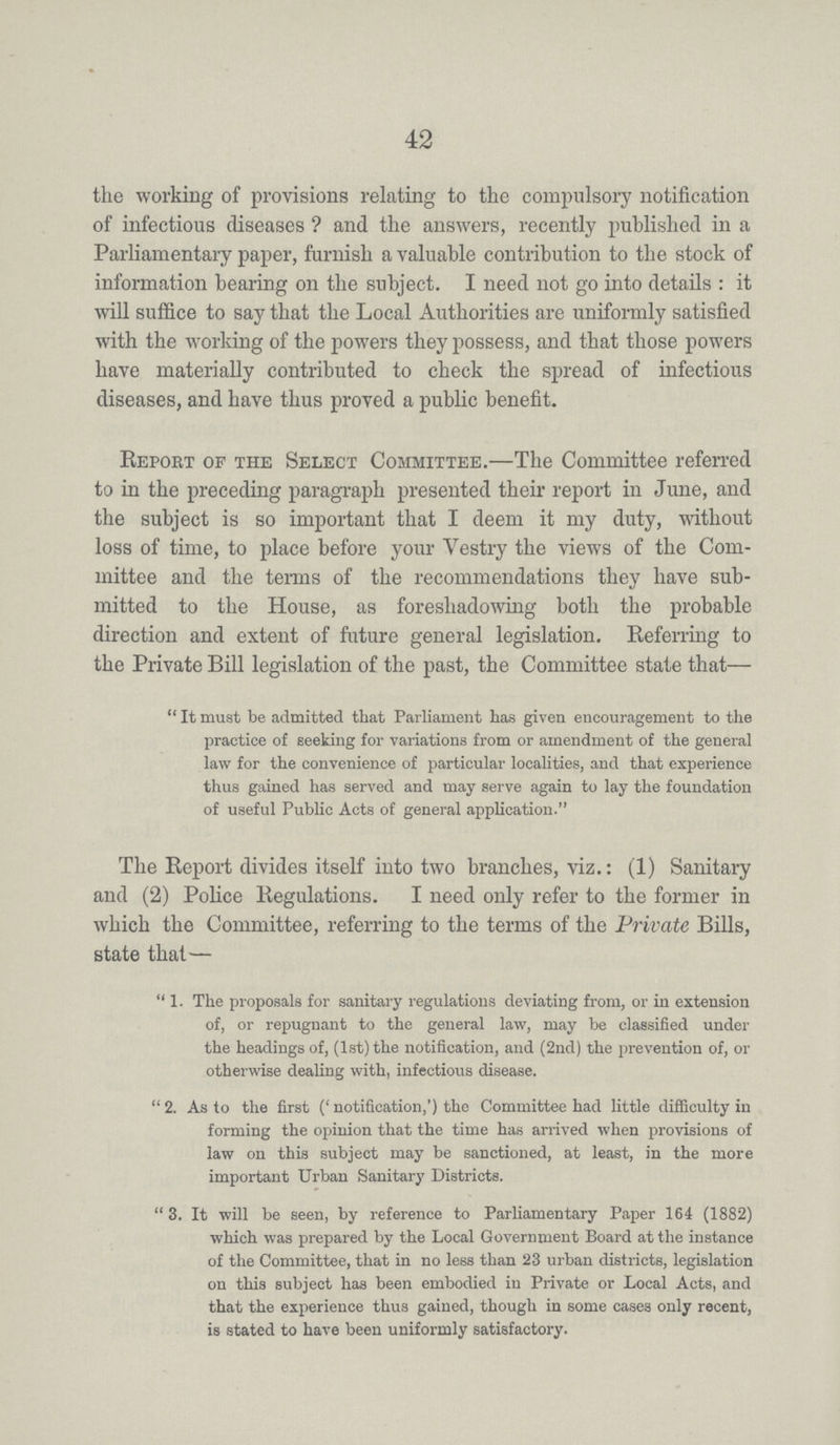 42 the working of provisions relating to the compulsory notification of infectious diseases? and the answers, recently published in a Parliamentary paper, furnish a valuable contribution to the stock of information bearing on the subject. I need not go into details: it will suffice to say that the Local Authorities are uniformly satisfied with the working of the powers they possess, and that those powers have materially contributed to check the spread of infectious diseases, and have thus proved a public benefit. Report of the Select Committee.—The Committee referred to in the preceding paragraph presented their report in June, and the subject is so important that I deem it my duty, without loss of time, to place before your Vestry the views of the Com mittee and the terms of the recommendations they have sub mitted to the House, as foreshadowing both the probable direction and extent of future general legislation. Referring to the Private Bill legislation of the past, the Committee state that— It must be admitted that Parliament has given encouragement to the practice of seeking for variations from or amendment of the general law for the convenience of particular localities, and that experience thus gained has served and may serve again to lay the foundation of useful Public Acts of general application. The Report divides itself into two branches, viz.: (1) Sanitary and (2) Police Regulations. I need only refer to the former in which the Committee, referring to the terms of the Private Bills, state that— 1. The proposals for sanitary regulations deviating from, or in extension of, or repugnant to the general law, may be classified under the headings of, (1st) the notification, and (2nd) the prevention of, or otherwise dealing with, infectious disease. 2. As to the first ('notification,') the Committee had little difficulty in forming the opinion that the time has arrived when provisions of law on this subject may be sanctioned, at least, in the more important Urban Sanitary Districts. 3. It will be seen, by reference to Parliamentary Paper 164 (1882) which was prepared by the Local Government Board at the instance of the Committee, that in no less than 23 urban districts, legislation on this subject has been embodied in Private or Local Acts, and that the experience thus gained, though in some cases only recent, is stated to have been uniformly satisfactory.