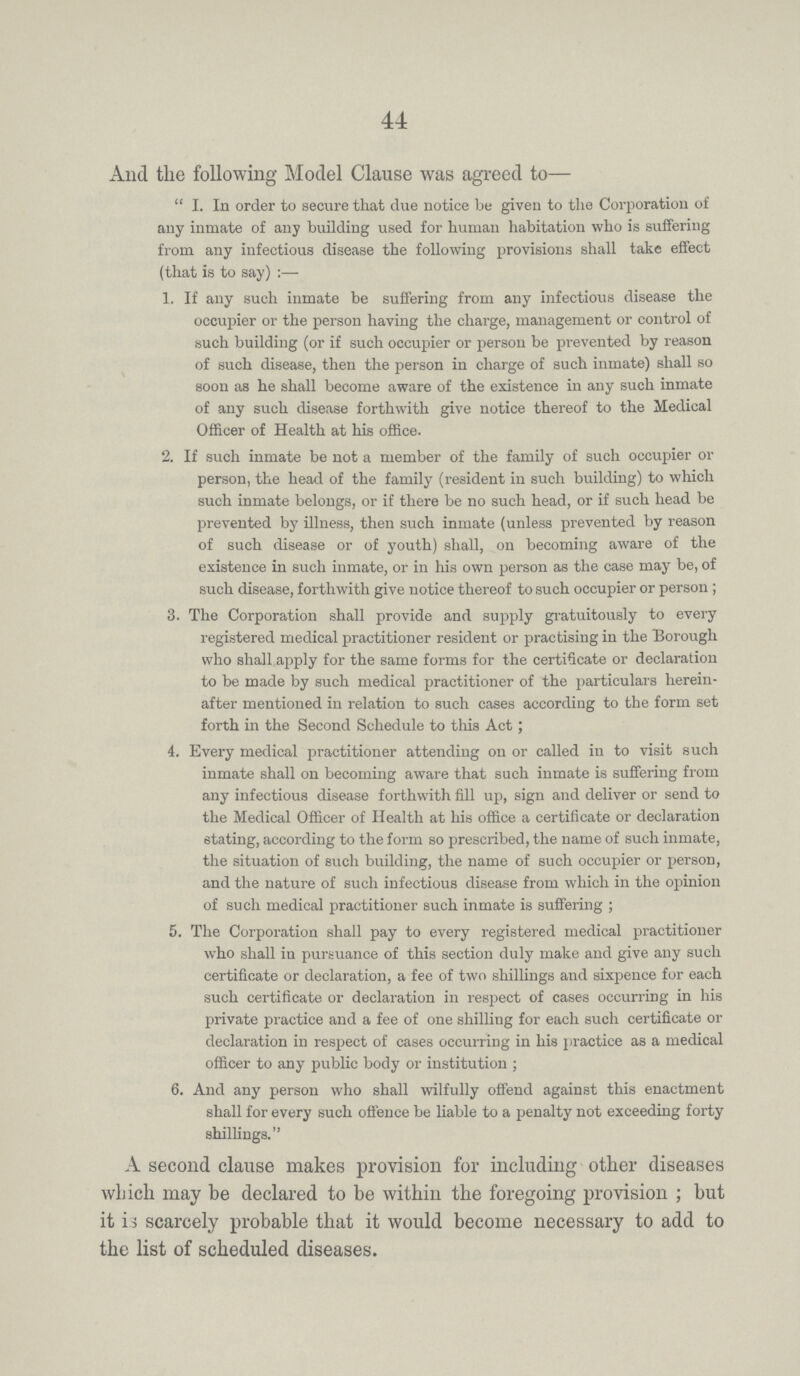 44 And the following Model Clause was agreed to— I. In order to secure that due notice be given to the Corporation of any inmate of any building used for human habitation who is suffering from any infectious disease the following provisions shall take effect (that is to say):— 1. If any such inmate be suffering from any infectious disease the occupier or the person having the charge, management or control of such building (or if such occupier or person be prevented by reason of such disease, then the person in charge of such inmate) shall so soon as he shall become aware of the existence in any such inmate of any such disease forthwith give notice thereof to the Medical Officer of Health at his office. 2. If such inmate be not a member of the family of such occupier or person, the head of the family (resident in such building) to which such inmate belongs, or if there be no such head, or if such head be prevented by illness, then such inmate (unless prevented by reason of such disease or of youth) shall, on becoming aware of the existence in such inmate, or in his own person as the case may be, of such disease, forthwith give notice thereof to such occupier or person ; 3. The Corporation shall provide and supply gratuitously to every registered medical practitioner resident or practising in the Borough who shall apply for the same forms for the certificate or declaration to be made by such medical practitioner of the particulars herein after mentioned in relation to such cases according to the form set forth in the Second Schedule to this Act; 4. Every medical practitioner attending on or called in to visit such inmate shall on becoming aware that such inmate is suffering from any infectious disease forthwith fill up, sign and deliver or send to the Medical Officer of Health at his office a certificate or declaration stating, according to the form so prescribed, the name of such inmate, the situation of such building, the name of such occupier or person, and the nature of such infectious disease from which in the opinion of such medical practitioner such inmate is suffering ; 5. The Corporation shall pay to every registered medical practitioner who shall in pursuance of this section duly make and give any such certificate or declaration, a fee of two shillings and sixpence for each such certificate or declaration in respect of cases occurring in his private practice and a fee of one shilling for each such certificate or declaration in respect of cases occurring in his practice as a medical officer to any public body or institution ; 6. And any person who shall wilfully offend against this enactment shall for every such offence be liable to a penalty not exceeding forty shillings. A second clause makes provision for including other diseases which may be declared to be within the foregoing provision; but it is scarcely probable that it would become necessary to add to the list of scheduled diseases.