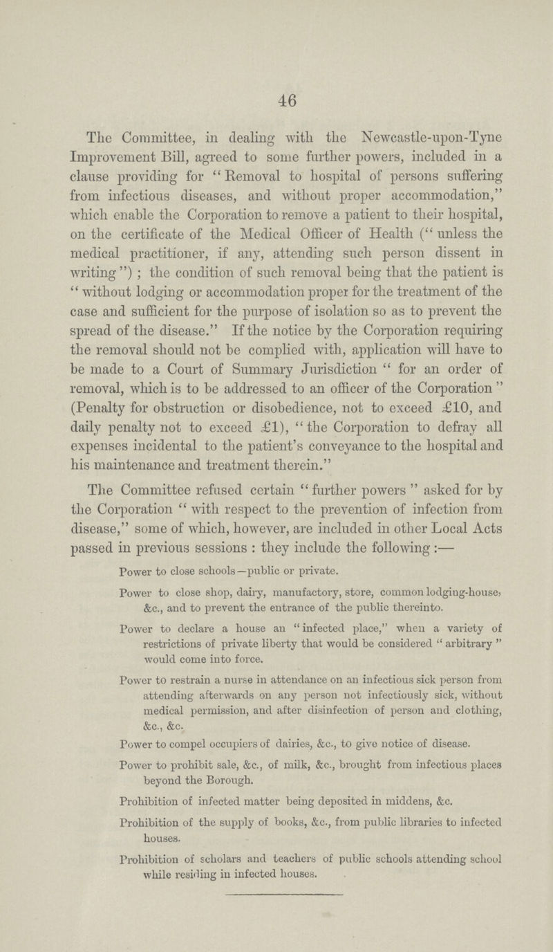 46 The Committee, in dealing with the Newcastle-upon-Tyne Improvement Bill, agreed to some further powers, included in a clause providing for Removal to hospital of persons suffering from infectious diseases, and without proper accommodation, which enable the Corporation to remove a patient to their hospital, on the certificate of the Medical Officer of Health (unless the medical practitioner, if any, attending such person dissent in writing); the condition of such removal being that the patient is without lodging or accommodation proper for the treatment of the case and sufficient for the purpose of isolation so as to prevent the spread of the disease. If the notice by the Corporation requiring the removal should not be complied with, application will have to be made to a Court of Summary Jurisdiction for an order of removal, which is to be addressed to an officer of the Corporation (Penalty for obstruction or disobedience, not to exceed £10, and daily penalty not to exceed £1), the Corporation to defray all expenses incidental to the patient's conveyance to the hospital and his maintenance and treatment therein. The Committee refused certain further powers asked for by the Corporation with respect to the prevention of infection from disease, some of which, however, are included in other Local Acts passed in previous sessions : they include the following:— Power to close schools—public or private. Power to close shop, dairy, manufactory, store, common lodgiug-house> &c., and to prevent the entrance of the public thereinto. Power to declare a house an infected place, when a variety of restrictions of private liberty that would be considered arbitrary would come into force. Power to restrain a nurse in attendance on an infectious sick person from attending afterwards on any person not infectiously sick, without medical permission, and after disinfection of person and clothing, &c., &c. Power to compel occupiers of dairies, &c., to give notice of disease. Power to prohibit sale, &c., of milk, &c., brought from infectious places beyond the Borough. Prohibition of infected matter being deposited in middens, &c. Prohibition of the supply of books, &c., from public libraries to infected houses. Prohibition of scholars and teachers of public schools attending school while residing in infected houses.