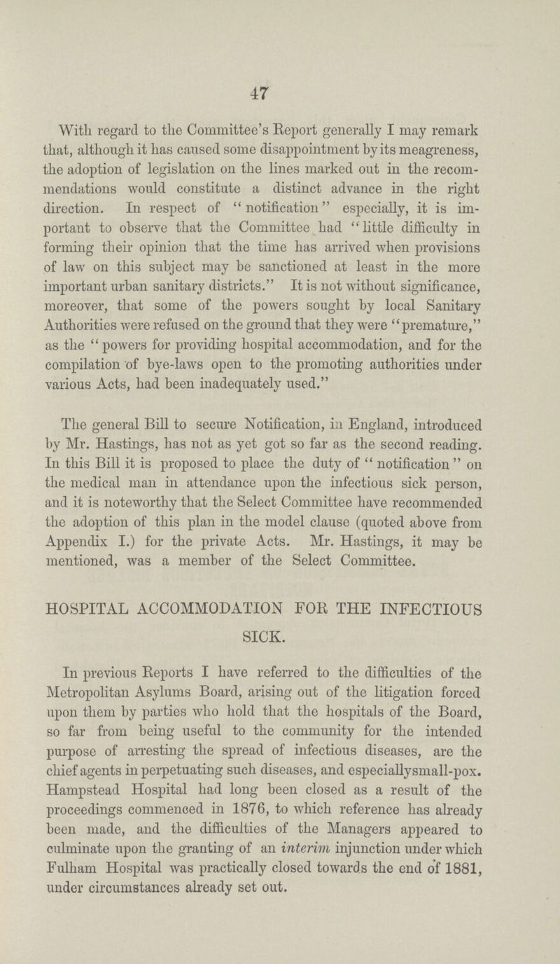 47 With regard to the Committee's Report generally I may remark that, although it has caused some disappointment by its meagreness, the adoption of legislation on the lines marked out in the recom mendations would constitute a distinct advance in the right direction. In respect of notification especially, it is im portant to observe that the Committee had little difficulty in forming their opinion that the time has arrived when provisions of law on this subject may be sanctioned at least in the more important urban sanitary districts. It is not without significance, moreover, that some of the powers sought by local Sanitary Authorities were refused on the ground that they were premature, as the powers for providing hospital accommodation, and for the compilation of bye-laws open to the promoting authorities under various Acts, had been inadequately used. The general Bill to secure Notification, in England, introduced by Mr. Hastings, has not as yet got so far as the second reading. In this Bill it is proposed to place the duty of notification on the medical man in attendance upon the infectious sick person, and it is noteworthy that the Select Committee have recommended the adoption of this plan in the model clause (quoted above from Appendix I.) for the private Acts. Mr. Hastings, it may be mentioned, was a member of the Select Committee. HOSPITAL ACCOMMODATION FOR THE INFECTIOUS SICK. In previous Reports I have referred to the difficulties of the Metropolitan Asylums Board, arising out of the litigation forced upon them by parties who hold that the hospitals of the Board, so far from being useful to the community for the intended purpose of arresting the spread of infectious diseases, are the chief agents in perpetuating such diseases, and especiallysmall-pox. Hampstead Hospital had long been closed as a result of the proceedings commenced in 1876, to which reference has already been made, and the difficulties of the Managers appeared to culminate upon the granting of an interim injunction under which Fulham Hospital was practically closed towards the end of 1881, under circumstances already set out.