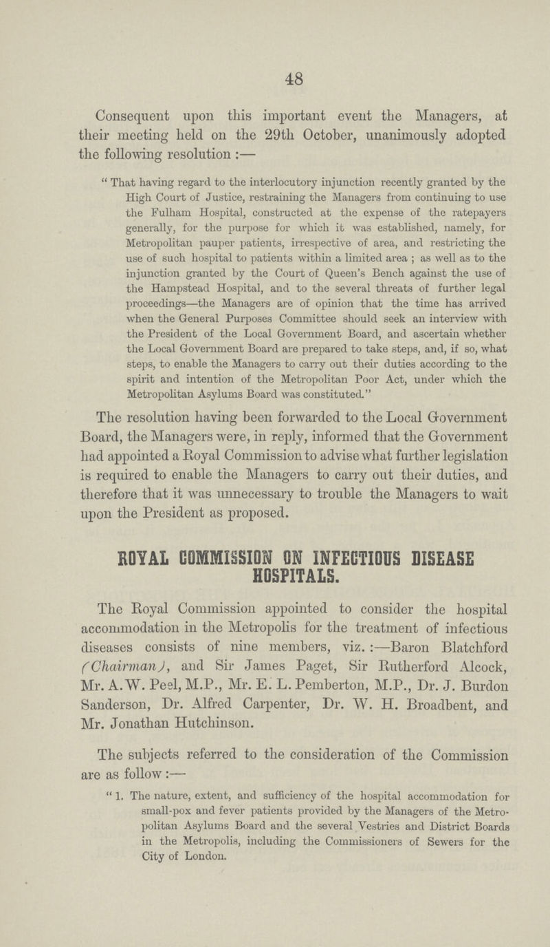 48 Consequent upon this important event the Managers, at their meeting held on the 29th October, unanimously adopted the following resolution:— That having regard to the interlocutory injunction recently granted by the High Court of Justice, restraining the Managers from continuing to use the Fulham Hospital, constructed at the expense of the ratepayers generally, for the purpose for which it was established, namely, for Metropolitan pauper patients, irrespective of area, and restricting the use of such hospital to patients within a limited area; as well as to the injunction granted by the Court of Queen's Bench against the use of the Hampstead Hospital, and to the several threats of further legal proceedings—the Managers are of opinion that the time has arrived when the General Purposes Committee should seek an interview with the President of the Local Government Board, and ascertain whether the Local Government Board are prepared to take steps, and, if so, what steps, to enable the Managers to carry out their duties according to the spirit and intention of the Metropolitan Poor Act, under which the Metropolitan Asylums Board was constituted. The resolution having been forwarded to the Local Government Board, the Managers were, in reply, informed that the Government had appointed a Royal Commission to advise what further legislation is required to enable the Managers to carry out their duties, and therefore that it was unnecessary to trouble the Managers to wait upon the President as proposed. ROYAL COMMISSION ON INFECTIOUS DISEASE HOSPITALS. The Royal Commission appointed to consider the hospital accommodation in the Metropolis for the treatment of infectious diseases consists of nine members, viz.:—Baron Blatchford (Chairman), and Sir James Paget, Sir Rutherford Alcock, Mr. A. W. Peel, M.P., Mr. E. L. Pemberton, M.P., Dr. J. Burdon Sanderson, Dr. Alfred Carpenter, Dr. W. H. Broadbent, and Mr. Jonathan Hutchinson. The subjects referred to the consideration of the Commission are as follow:— 1. The nature, extent, and sufficiency of the hospital accommodation for small-pox and fever patients provided by the Managers of the Metro politan Asylums Board and the several Vestries and District Boards in the Metropolis, including the Commissioners of Sewers for the City of London.