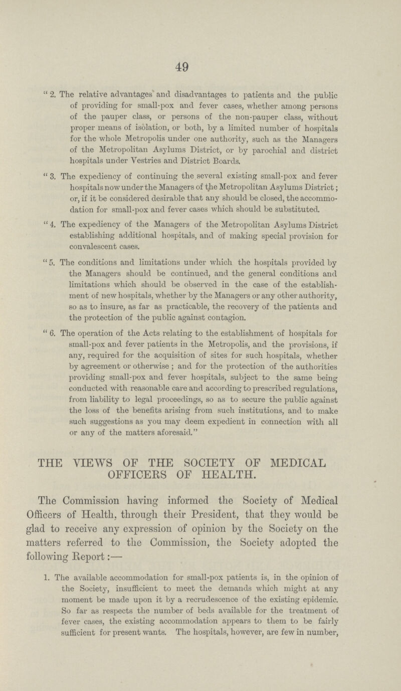 49 2. The relative advantages and disadvantages to patients and the public of providing for small-pox and fever cases, whether among persons of the pauper class, or persons of the non-pauper class, without proper means of isolation, or both, by a limited number of hospitals for the whole Metropolis under one authority, such as the Managers of the Metropolitan Asylums District, or by parochial and district hospitals under Vestries and District Boards. 3. The expediency of continuing the several existing small-pox and fever hospitals now under the Managers of the Metropolitan Asylums District; or, if it be considered desirable that any should be closed, the accommo dation for small-pox and fever cases which should be substituted. 4. The expediency of the Managers of the Metropolitan Asylums District establishing additional hospitals, and of making special provision for convalescent cases. 5. The conditions and limitations under which the hospitals provided by the Managers should be continued, and the general conditions and limitations which should be observed in the case of the establish ment of new hospitals, whether by the Managers or any other authority, so as to insure, as far as practicable, the recovery of the patients and the protection of the public against contagion. 6. The operation of the Acts relating to the establishment of hospitals for small-pox and fever patients in the Metropolis, and the provisions, if any, required for the acquisition of sites for such hospitals, whether by agreement or otherwise; and for the protection of the authorities providing small-pox and fever hospitals, subject to the same being conducted with reasonable care and according to prescribed regulations, from liability to legal proceedings, so as to secure the public against the loss of the benefits arising from such institutions, and to make such suggestions as you may deem expedient in connection with all or any of the matters aforesaid. THE VIEWS OF THE SOCIETY OF MEDICAL OFFICERS OF HEALTH. The Commission having informed the Society of Medical Officers of Health, through their President, that they would be glad to receive any expression of opinion by the Society on the matters referred to the Commission, the Society adopted the following Report:— 1. The available accommodation for small-pox patients is, in the opinion of the Society, insufficient to meet the demands which might at any moment be made upon it by a recrudescence of the existing epidemic. So far as respects the number of beds available for the treatment of fever cases, the existing accommodation appears to them to be fairly sufficient for present wants. The hospitals, however, are few in number,