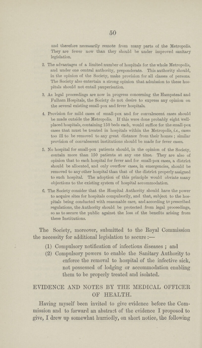 50 and therefore necessarily remote from many parts of the Metropolis. They are fewer now than they should be under improved sanitary legislation. 2. The advantages of a limited number of hospitals for the whole Metropolis, and under one central authority, preponderate. This authority should, in the opinion of the Society, make provision for all classes of persons. The Society also entertain a strong opinion that admission to these hos pitals should not entail pauperisation. 3. As legal proceedings are now in progress concerning the Hampstead and Fulham Hospitals, the Society do not desire to express any opinion on the several existing small-pox and fever hospitals. 4. Provision for mild cases of small-pox and for convalescent cases should be made outside the Metropolis. If this were done probably eight well placed hospitals, containing 150 beds each, would suffice for the small-pox cases that must be treated in hospitals within the Metropolis, i.e., cases too ill to be removed to any great distance from their homes; similar provision of convalescent institutions should be made for fever cases. 5. No hospital for small-pox patients should, in the opinion of the Society, contain more than 150 patients at any one time. They are also of opinion that to each hospital for fever and for small-pox cases, a district should be allocated, and only overflow cases, in emergencies, should be removed to any other hospital than that of the district properly assigned to such hospital. The adoption of this principle would obviate many objections to the existing system of hospital accommodation. G. The Society consider that the Hospital Authority should have the power to acquire sites for hospitals compulsorily, and that, subject to the hos pitals being conducted with reasonable care, and according to prescribed regulations, the Authority should be protected from legal proceedings, so as to secure the public against the loss of the benefits arising from these Institutions. The Society, moreover, submitted to the Royal Commission the necessity for additional legislation to secure:— (1) Compulsory notification of infectious diseases; and (2) Compulsory powers to enable the Sanitary Authority to enforce the removal to hospital of the infective sick, not possessed of lodging or accommodation enabling them to be properly treated and isolated. EVIDENCE AND NOTES BY THE MEDICAL OFFICER OF HEALTH. Having myself been invited to give evidence before the Com mission and to forward an abstract of the evidence I proposed to give, I drew up somewhat hurriedly, on short notice, the following