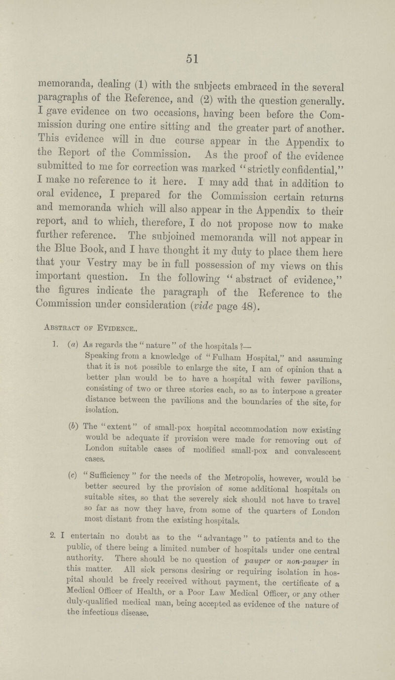 51 memoranda, dealing (1) with the subjects embraced in the several paragraphs of the Reference, and (2) with the question generally. I gave evidence on two occasions, having been before the Com mission during one entire sitting and the greater part of another. This evidence will in due course appear in the Appendix to the Report of the Commission. As the proof of the evidence submitted to me for correction was marked strictly confidential, I make no reference to it here. I may add that in addition to oral evidence, I prepared for the Commission certain returns and memoranda which will also appear in the Appendix to their report, and to which, therefore, I do not propose now to make further reference. The subjoined memoranda will not appear in the Blue Book, and I have thought it my duty to place them here that your Vestry may be in full possession of my views on this important question. In the following abstract of evidence, the figures indicate the paragraph of the Reference to the Commission under consideration (vide page 48). Abstract of Evidence.. 1. (a) As regards the nature of the hospitals?— Speaking from a knowledge of Fulham Hospital, and assuming that it is not possible to enlarge the site, I am of opinion that a better plan would be to have a hospital with fewer pavilions, consisting of two or three stories each, so as to interpose a greater distance between the pavilions and the boundaries of the site, for isolation. (6) The extent of small-pox hospital accommodation now existing would be adequate if provision were made for removing out of London suitable cases of modified small-pox and convalescent cases. (c) Sufficiency for the needs of the Metropolis, however, would be better secured by the provision of some additional hospitals on suitable sites, so that the severely sick should not have to travel so far as now they have, from some of the quarters of London most distant from the existing hospitals. 2. I entertain no doubt as to the advantage to patients and to the public, of there being a limited number of hospitals under one central authority. There should be no question of pauper or non-pauper in this matter. All sick persons desiring or requiring isolation in hos pital should be freely received without payment, the certificate of a Medical Officer of Health, or a Poor Law Medical Officer, or any other duly-qualified medical man, being accepted as evidence of the nature of the infectious disease.