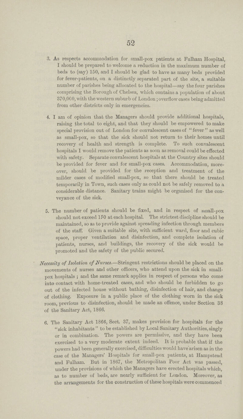52 3. As respects accommodation for small-pox patients at Fulham Hospital, I should be prepared to welcome a reduction in the maximum number of beds to (say) 150, and I should be glad to have as many beds provided for fever-patients, on a distinctly separated part of the site, a suitable number of parishes being allocated to the hospital—say the four parishes comprising the Borough of Chelsea, which contains a population of about 370,000, with the western suburb of London; overflow cases being admitted from other districts only in emergencies. 4. I am of opinion that the Managers should provide additional hospitals, raising the total to eight, and that they should be empowered to make special provision out of London for convalescent cases of fever as well as small-pox, so that the sick should not return to their homes until recovery of health and strength is complete. To such convalescent hospitals I would remove the patients as soon as removal could be effected with safety. Separate convalescent hospitals at the Country sites should be provided for fever and for small-pox cases. Accommodation, more over, should be provided for the reception and treatment of the milder eases of modified small-pox, so that there should be treated temporarily in Town, such cases only as could not be safely removed to a considerable distance. Sanitary trains might be organised for the con veyance of the sick. 5. The number of patients should be fixed, and in respect of small-pox should not exceed 150 at each hospital. The strictest discipline should be maintained, so as to provide against spreading infection through members of the staff. Given a suitable site, with sufficient ward, floor and cubic space, proper ventilation and disinfection, and complete isolation of patients, nurses, and buildings, the recovery of the sick would be promoted and the safety of the public secured. Necessity of Isolation of Nurses.—Stringent restrictions should be placed on the movements of nurses and other officers, who attend upon the sick in small pox hospitals; and the same remark applies in respect of persons who come into contact with home-treated cases, and who should be forbidden to go out of the infected house without bathing, disinfection of hair, and change of clothing. Exposure in a public place of the clothing worn in the sick room, previous to disinfection, should be made an offence, under Section 38 of the Sanitary Act, 1866. 6. The Sanitary Act 1866, Sect. 37, makes provision for hospitals for the sick inhabitants to be established by Local Sanitary Authorities, singly or in combination. The powers are permissive, and they have been exercised to a very moderate extent indeed. It is probable that if the powers had been generally exercised, difficulties would have arisen as in the case of the Managers' Hospitals for small-pox patients, at Hampstead and Fulham. But in 1867, the Metropolitan Poor Act was passed, under the provisions of which the Managers have erected hospitals which, as to number of beds, are nearly sufficient for London. Moreover, as the arrangements for the construction of these hospitals were commenced