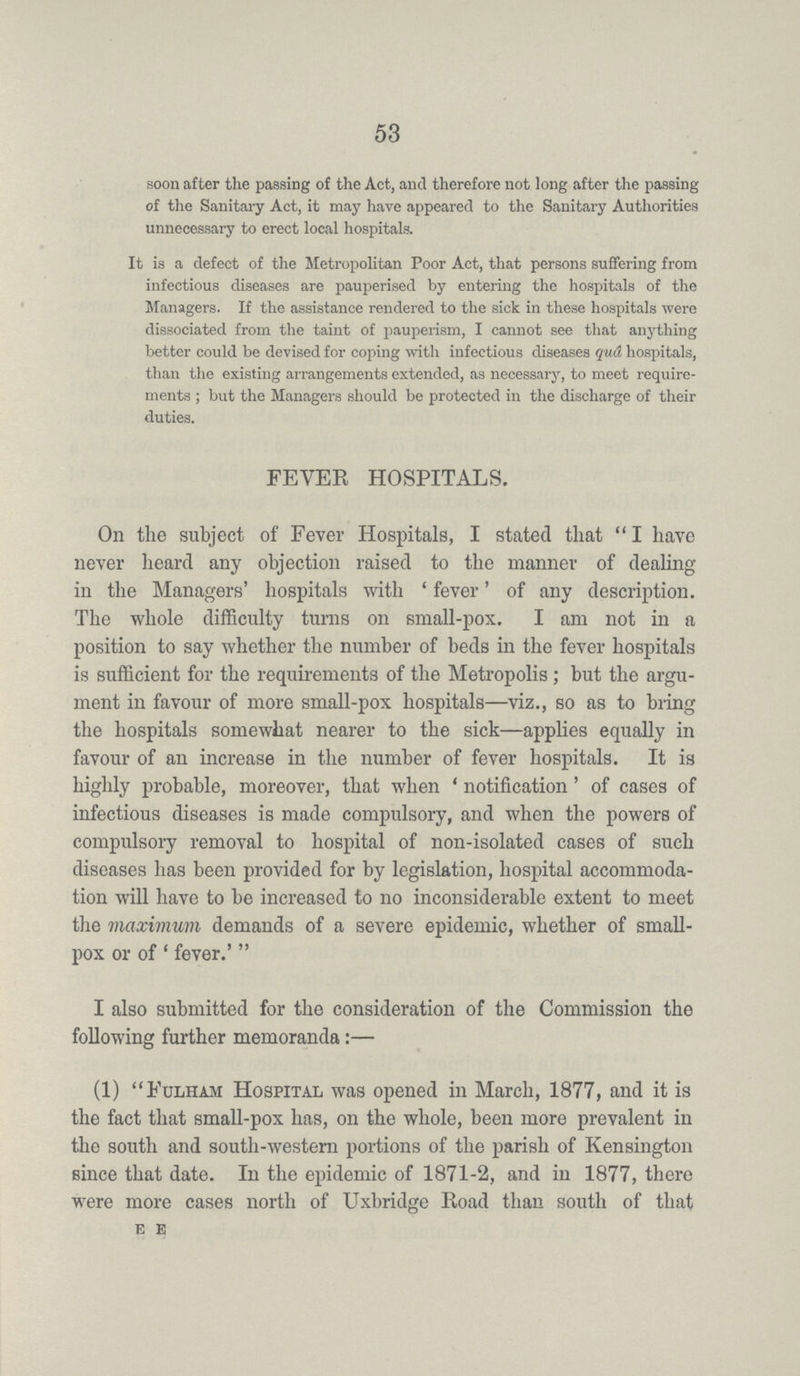 53 soon after the passing of the Act, and therefore not long after the passing of the Sanitary Act, it may have appeared to the Sanitary Authorities unnecessary to erect local hospitals. It is a defect of the Metropolitan Poor Act, that persons suffering from infectious diseases are pauperised by entering the hospitals of the Managers. If the assistance rendered to the sick in these hospitals were dissociated from the taint of pauperism, I cannot see that anything better could be devised for coping with infectious diseases qua hospitals, than the existing arrangements extended, as necessary, to meet require ments; but the Managers should be protected in the discharge of their duties. FEVER HOSPITALS. On the subject of Fever Hospitals, I stated that I have never heard any objection raised to the manner of dealing in the Managers' hospitals with 'fever' of any description. The whole difficulty turns on small-pox. I am not in a position to say whether the number of beds in the fever hospitals is sufficient for the requirements of the Metropolis; but the argu ment in favour of more small-pox hospitals—viz., so as to bring the hospitals somewhat nearer to the sick—applies equally in favour of an increase in the number of fever hospitals. It is highly probable, moreover, that when 'notification' of cases of infectious diseases is made compulsory, and when the powers of compulsory removal to hospital of non-isolated cases of such diseases has been provided for by legislation, hospital accommoda tion will have to be increased to no inconsiderable extent to meet the maximum demands of a severe epidemic, whether of small pox or of 'fever.' I also submitted for the consideration of the Commission the following further memoranda:— (1) Fulham Hospital was opened in March, 1877, and it is the fact that small-pox has, on the whole, been more prevalent in the south and south-western portions of the parish of Kensington since that date. In the epidemic of 1871-2, and in 1877, there were more cases north of Uxbridge Road than south of that E E