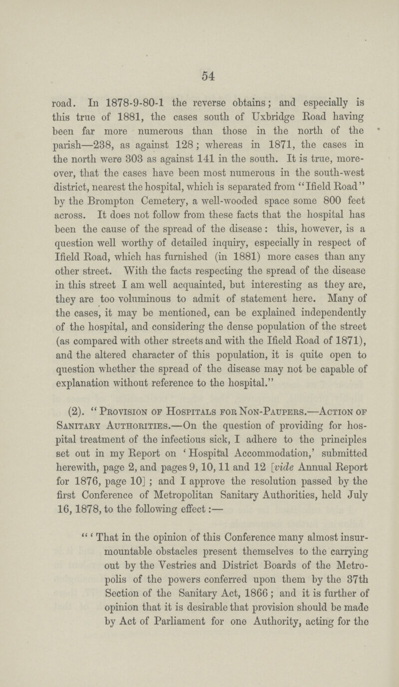 54 road. In 1878-9-80-1 the reverse obtains; and especially is this true of 1881, the cases south of Uxbridge Road having been far more numerous than those in the north of the parish—238, as against 128; whereas in 1871, the cases in the north were 303 as against 141 in the south. It is true, more over, that the cases have been most numerous in the south-west district, nearest the hospital, which is separated from Ifield Road by the Brompton Cemetery, a well-wooded space some 800 feet across. It does not follow from these facts that the hospital has been the cause of the spread of the disease: this, however, is a question well worthy of detailed inquiry, especially in respect of Ifield Road, which has furnished (in 1881) more cases than any other street. With the facts respecting the spread of the disease in this street I am well acquainted, but interesting as they are, they are too voluminous to admit of statement here. Many of the cases, it may be mentioned, can be explained independently of the hospital, and considering the dense population of the street (as compared with other streets and with the Ifield Road of 1871), and the altered character of this population, it is quite open to question whether the spread of the disease may not be capable of explanation without reference to the hospital. (2). Provision of Hospitals for Non-Paupers.—Action of Sanitary Authorities.—On the question of providing for hos pital treatment of the infectious sick, I adhere to the principles set out in my Report on 'Hospital Accommodation,' submitted herewith, page 2, and pages 9,10,11 and 12 [vide Annual Report for 1876, page 10]; and I approve the resolution passed by the first Conference of Metropolitan Sanitary Authorities, held July 16,1878, to the following effect:— 'That in the opinion of this Conference many almost insur mountable obstacles present themselves to the carrying out by the Vestries and District Boards of the Metro polis of the powers conferred upon them by the 37th Section of the Sanitary Act, 1866; and it is further of opinion that it is desirable that provision should be made by Act of Parliament for one Authority, acting for the