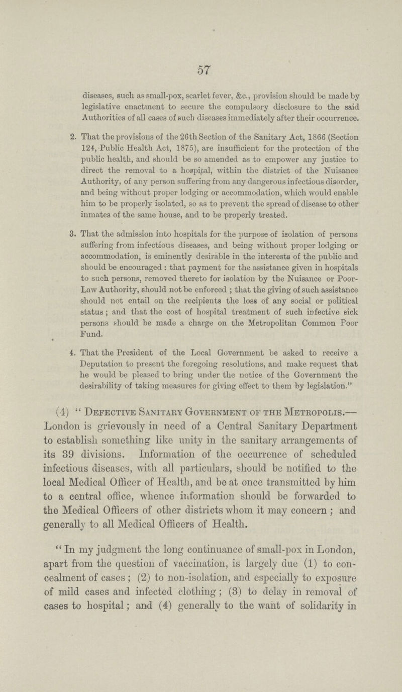 57 diseases, such as small-pox, scarlet fever, &c., provision should be made by legislative enactment to secure the compulsory disclosure to the said Authorities of all cases of such diseases immediately after their occurrence. 2. That the provisions of the 26th Section of the Sanitary Act, 1866 (Section 124, Public Health Act, 1875), are insufficient for the protection of the public health, and should be so amended as to empower any justice to direct the removal to a hospital, within the district of the Nuisance Authority, of any person suffering from any dangerous infectious disorder, and being without proper lodging or accommodation, which would enable him to be properly isolated, so as to prevent the spread of disease to other inmates of the same house, and to be properly treated. 3. That the admission into hospitals for the purpose of isolation of persons suffering from infectious diseases, and being without proper lodging or accommodation, is eminently desirable in the interests of the public and should be encouraged : that payment for the assistance given in hospitals to such persons, removed thereto for isolation by the Nuisance or Poor Law Authority, should not be enforced; that the giving of such assistance should not entail on the recipients the loss of any social or political status; and that the cost of hospital treatment of such infective sick persons should be made a charge on the Metropolitan Common Poor Fund. 4. That the President of the Local Government be asked to receive a Deputation to present the foregoing resolutions, and make request that he would be pleased to bring under the notice of the Government the desirability of taking measures for giving effect to them by legislation. (4) Defective Sanitary Government of the Metropolis.— London is grievously in need of a Central Sanitary Department to establish something like unity in the sanitary arrangements of its 89 divisions. Information of the occurrence of scheduled infectious diseases, with all particulars, should be notified to the local Medical Officer of Health, and be at once transmitted by him to a central office, whence information should be forwarded to the Medical Officers of other districts whom it may concern; and generally to all Medical Officers of Health. In my judgment the long continuance of small-pox in London, apart from the question of vaccination, is largely due (1) to con cealment of cases; (2) to non-isolation, and especially to exposure of mild cases and infected clothing; (3) to delay in removal of cases to hospital; and (4) generally to the want of solidarity in