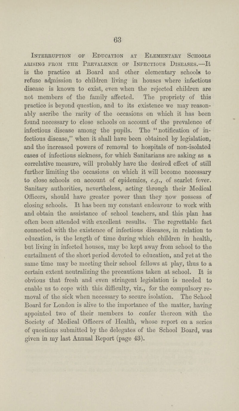 63 Interruption of Education at Elementary Schools arising from the prevalence of infectious diseases.- It is the practice at Board and other elementary schools to refuse admission to children living in houses where infectious disease is known to exist, even when the rejected children are not members of the family affected. The propriety of this practice is beyond question, and to its existence we may reason ably ascribe the rarity of the occasions on which it has been found necessary to close schools on account of the prevalence of infectious disease among the pupils. The notification of in fectious disease, when it shall have been obtained by legislation, and the increased powers of removal to hospitals of non-isolated cases of infectious sickness, for which Sanitarians are asking as a correlative measure, will probably have the desired effect of still further limiting the occasions on which it will become necessary to close schools on account of epidemics, e.g., of scarlet fever. Sanitary authorities, nevertheless, acting through their Medical Officers, should have greater power than they now possess of closing schools. It has been my constant endeavour to work with and obtain the assistance of school teachers, and this plan has often been attended with excellent results. The regrettable fact connected with the existence of infectious diseases, in relation to education, is the length of time during which children in health, but living in infected houses, may be kept away from school to the curtailment of the short period devoted to education, and yet at the same time may be meeting their school fellows at play, thus to a certain extent neutralizing the precautions taken at school. It is obvious that fresh and even stringent legislation is needed to enable us to cope with this difficulty, viz., for the compulsory re moval of the sick when necessary to secure isolation. The School Board for London is alive to the importance of the matter, having appointed two of their members to confer thereon with the Society of Medical Officers of Health, whose report on a series of questions submitted by the delegates of the School Board, was given in my last Annual Report (page 43).