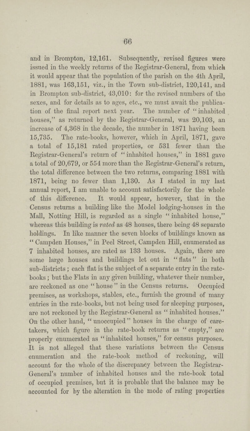 66 and in Brompton, 12,161. Subsequently, revised figures were issued in the weekly returns of the Registrar-General, from which it would appear that the population of the parish on the 4th April, 1881, was 168,151, viz., in the Town sub-district, 120,141, and in Brompton sub-district, 43,010: for the revised numbers of the sexes, and for details as to ages, etc., we must await the publica tion of the final report next year. The number of inhabited houses, as returned by the Registrar-General, was 20,103, an increase of 4,368 in the decade, the number in 1871 having been 15,735. The rate-books, however, which in April, 1871, gave a total of 15,181 rated properties, or 531 fewer than the Registrar-General's return of inhabited houses, in 1881 gave a total of 20,679, or 554 more than the Registrar-General's return, the total difference between the two returns, comparing 1881 with 1871, being no fewer than 1,130. As I stated in my last annual report, I am unable to account satisfactorily for the whole of this difference. It would appear, however, that in the Census returns a building like the Model lodging-houses in the Mall, Notting Hill, is regarded as a single inhabited house, whereas this building is rated as 48 houses, there being 48 separate holdings. In like manner the seven blocks of buildings known as Campden Houses, in Peel Street, Campden Hill, enumerated as 7 inhabited houses, are rated as 133 houses. Again, there are some large houses and buildings let out in flats in both sub-districts; each flat is the subject of a separate entry in the rate books; but the Flats in any given building, whatever their number, are reckoned as one house in the Census returns. Occupied premises, as workshops, stables, etc., furnish the ground of many entries in the rate-books, but not being used for sleeping purposes, are not reckoned by the Registrar-General as inhabited houses. On the other hand, unoccupied houses in the charge of care takers, which figure in the rate-book returns as empty, are properly enumerated as inhabited houses, for census purposes. It is not alleged that these variations between the Census enumeration and the rate-book method of reckoning, will account for the whole of the discrepancy between the Registrar General's number of inhabited houses and the rate-book total of occupied premises, but it is probable that the balance may be accounted for by the alteration in the mode of rating properties