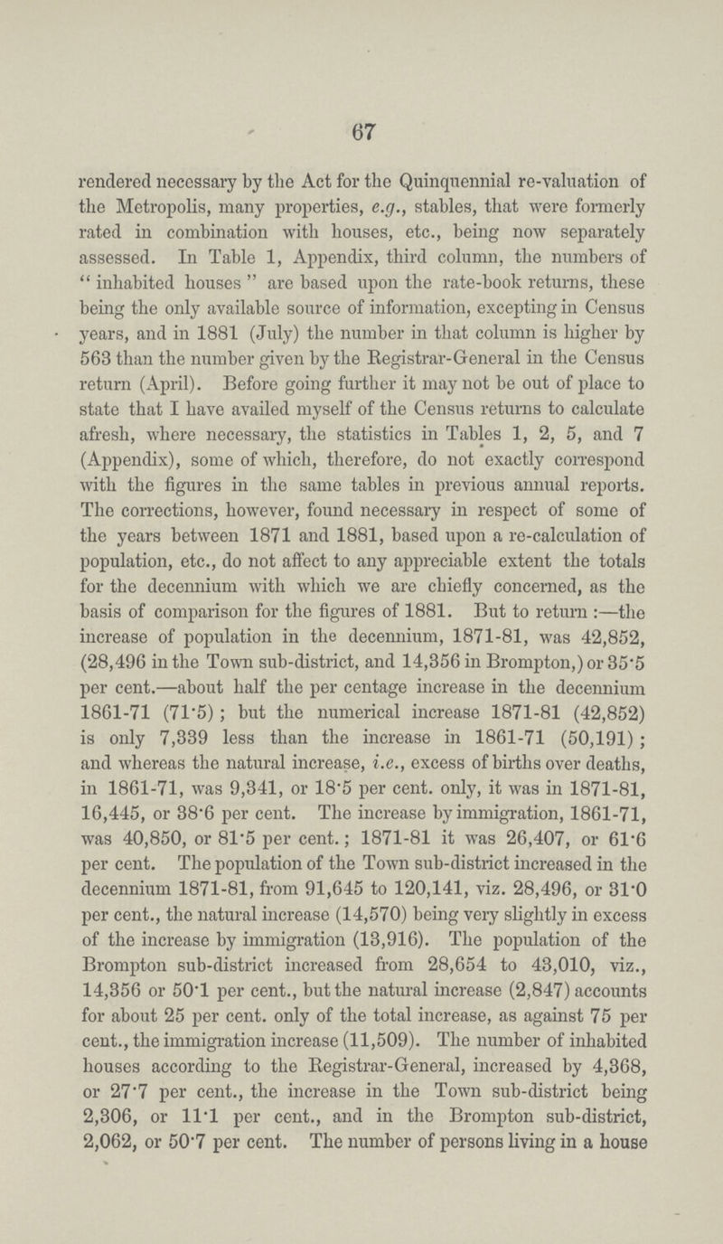 67 rendered necessary by the Act for the Quinquennial re-valuation of the Metropolis, many properties, e.g., stables, that were formerly rated in combination with houses, etc., being now separately assessed. In Table 1, Appendix, third column, the numbers of inhabited houses are based upon the rate-book returns, these being the only available source of information, excepting in Census years, and in 1881 (July) the number in that column is higher by 563 than the number given by the Registrar-General in the Census return (April). Before going further it may not be out of place to state that I have availed myself of the Census returns to calculate afresh, where necessary, the statistics in Tables 1, 2, 5, and 7 (Appendix), some of which, therefore, do not exactly correspond with the figures in the same tables in previous annual reports. The corrections, however, found necessary in respect of some of the years between 1871 and 1881, based upon a re-calculation of population, etc., do not affect to any appreciable extent the totals for the decennium with which we are chiefly concerned, as the basis of comparison for the figures of 1881. But to return:—the increase of population in the decennium, 1871-81, was 42,852, (28,496 in the Town sub-district, and 14,356 in Brompton,) or 35.5 per cent.—about half the per centage increase in the decennium 1861-71 (71.5); but the numerical increase 1871-81 (42,852) is only 7,339 less than the increase in 1861-71 (50,191); and whereas the natural increase, i.e., excess of births over deaths, in 1861-71, was 9,341, or 18.5 per cent. only, it was in 1871-81, 16,445, or 38.6 per cent. The increase by immigration, 1861-71, was 40,850, or 81.5 per cent.; 1871-81 it was 26,407, or 61.6 per cent. The population of the Town sub-district increased in the decennium 1871-81, from 91,645 to 120,141, viz. 28,496, or 31.0 per cent., the natural increase (14,570) being very slightly in excess of the increase by immigration (13,916). The population of the Brompton sub-district increased from 28,654 to 43,010, viz., 14,356 or 50.1 per cent., but the natural increase (2,847) accounts for about 25 per cent. only of the total increase, as against 75 per cent., the immigration increase (11,509). The number of inhabited houses according to the Registrar-General, increased by 4,368, or 27.7 per cent., the increase in the Town sub-district being 2,306, or 11.1 per cent., and in the Brompton sub-district, 2,062, or 50.7 per cent. The number of persons living in a house