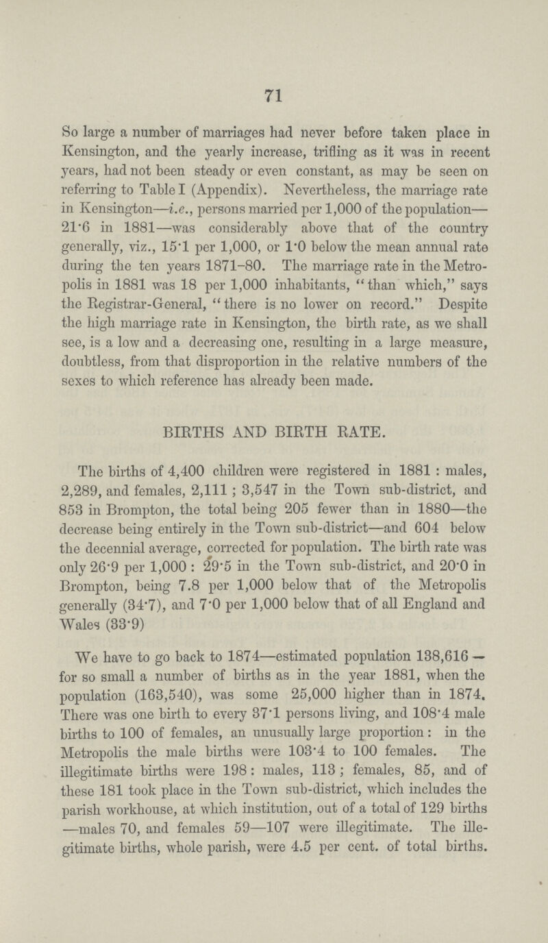 71 So large a number of marriages had never before taken place in Kensington, and the yearly increase, trifling as it was in recent years, had not been steady or even constant, as may be seen on referring to Table I (Appendix). Nevertheless, the marriage rate in Kensington—i.e., persons married per 1,000 of the population— 21.6 in 1881—was considerably above that of the country generally, viz., 15.1 per 1,000, or 1.0 below the mean annual rate during the ten years 1871-80. The marriage rate in the Metro polis in 1881 was 18 per 1,000 inhabitants, than which, says the Registrar-General, there is no lower on record. Despite the high marriage rate in Kensington, the birth rate, as we shall see, is a low and a decreasing one, resulting in a large measure, doubtless, from that disproportion in the relative numbers of the sexes to which reference has already been made. BIRTHS AND BIRTH RATE. The births of 4,400 children were registered in 1881: males, 2,289, and females, 2,111; 3,547 in the Town sub-district, and 853 in Brompton, the total being 205 fewer than in 1880—the decrease being entirely in the Town sub-district—and 604 below the decennial average, corrected for population. The birth rate was only 26.9 per 1,000: 29.5 in the Town sub-district, and 20.0 in Brompton, being 7.8 per 1,000 below that of the Metropolis generally (34.7), and 7.0 per 1,000 below that of all England and Wales (33.9) We have to go back to 1874—estimated population 138,616 for so small a number of births as in the year 1881, when the population (163,540), was some 25,000 higher than in 1874. There was one birth to every 37.1 persons living, and 108.4 male births to 100 of females, an unusually large proportion: in the Metropolis the male births were 103.4 to 100 females. The illegitimate births were 198: males, 113; females, 85, and of these 181 took place in the Town sub-district, which includes the parish workhouse, at which institution, out of a total of 129 births males 70, and females 59—107 were illegitimate. The ille gitimate births, whole parish, were 4.5 per cent. of total births.