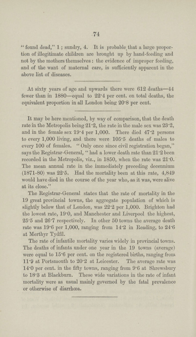 74 found dead, 1; sundry, 4. It is probable that a large propor tion of illegitimate children are brought up by hand-feeding and not by the mothers themselves: the evidence of improper feeding, and of the want of maternal care, is sufficiently apparent in the above list of diseases. At sixty years of age and upwards there were 612 deaths—44 fewer than in 1880—equal to 22'4 per cent. on total deaths, the equivalent proportion in all London being 20'8 per cent. It may be here mentioned, by way of comparison, that the death rate in the Metropolis being 21.2, the rate in the male sex was 23.2, and in the female sex 19.4 per 1,000. There died 47.2 persons to every 1,000 living, and there were 105.5 deaths of males to every 100 of females. Only once since civil registration began, says the Registrar-General, had a lower death rate than 21.2 been recorded in the Metropolis, viz., in 1850, when the rate was 21.0. The mean annual rate in the immediately preceding decennium (1871-80) was 22.5. Had the mortality been at this rate, 4,849 would have died in the course of the year who, as it was, were alive at its close. The Registrar-General states that the rate of mortality in the 19 great provincial towns, the aggregate population of which is slightly below that of London, was 22.2 per 1,000. Brighton had the lowest rate, 19.0, and Manchester and Liverpool the highest, 25.5 and 26.7 respectively. In other 50 towns the average death rate was 19.6 per 1,000, ranging from 14.2 in Reading, to 24.6 at Merthyr Tydfil. The rate of infantile mortality varies widely in provincial towns. The deaths of infants under one year in the 19 towns (average) were equal to 15.6 per cent. on the registered births, ranging from 11.9 at Portsmouth to 20.2 at Leicester. The average rate was 14.0 per cent. in the fifty towns, ranging from 9.6 at Shrewsbury to 18.3 at Blackburn. These wide variations in the rate of infant mortality were as usual mainly governed by the fatal prevalence or otherwise of diarrhœa.