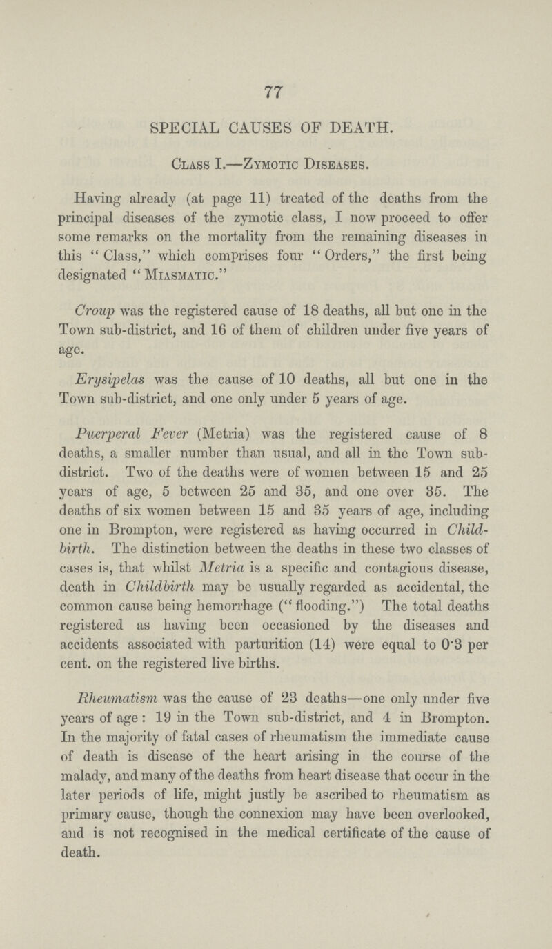 77 SPECIAL CAUSES OF DEATH. Class I.—Zymotic Diseases. Having already (at page 11) treated of the deaths from the principal diseases of the zymotic class, I now proceed to offer some remarks on the mortality from the remaining diseases in this Class, which comprises four Orders, the first being designated Miasmatic. Croup was the registered cause of 18 deaths, all but one in the Town sub-district, and 16 of them of children under five years of age. Erysipelas was the cause of 10 deaths, all but one in the Town sub-district, and one only under 5 years of age. Puerperal Fever (Metria) was the registered cause of 8 deaths, a smaller number than usual, and all in the Town sub district. Two of the deaths were of women between 15 and 25 years of age, 5 between 25 and 35, and one over 35. The deaths of six women between 15 and 35 years of age, including one in Brompton, were registered as having occurred in Child birth. The distinction between the deaths in these two classes of cases is, that whilst Metria is a specific and contagious disease, death in Childbirth may be usually regarded as accidental, the common cause being hemorrhage (flooding.) The total deaths registered as having been occasioned by the diseases and accidents associated with parturition (14) were equal to 0.3 per cent. on the registered live births. Rheumatism was the cause of 23 deaths—one only under five years of age: 19 in the Town sub-district, and 4 in Brompton. In the majority of fatal cases of rheumatism the immediate cause of death is disease of the heart arising in the course of the malady, and many of the deaths from heart disease that occur in the later periods of life, might justly be ascribed to rheumatism as primary cause, though the connexion may have been overlooked, and is not recognised in the medical certificate of the cause of death.