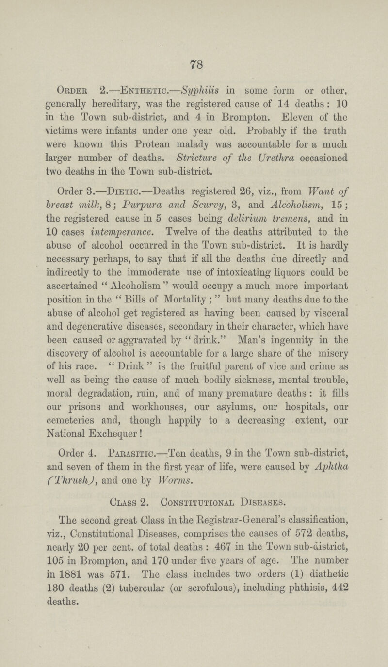 78 Order 2.—Enthetic.—Syjjhilis in some form or other, generally hereditary, was the registered cause of 14 deaths: 10 in the Town sub-district, and 4 in Brompton. Eleven of the victims were infants under one year old. Probably if the truth were known this Protean malady was accountable for a much larger number of deaths. Stricture of the Urethra occasioned two deaths in the Town sub-district. Order 3.—Dietic.—Deaths registered 26, viz., from Want of breast milk, 8; Purpura and Scurvy, 3, and Alcoholism, 15; the registered cause in 5 cases being delirium tremens, and in 10 cases intemperance. Twelve of the deaths attributed to the abuse of alcohol occurred in the Town sub-district. It is hardly necessary perhaps, to say that if all the deaths due directly and indirectly to the immoderate use of intoxicating liquors could be ascertained Alcoholism would occupy a much more important position in the Bills of Mortality; but many deaths due to the abuse of alcohol get registered as having been caused by visceral and degenerative diseases, secondary in their character, which have been caused or aggravated by drink. Man's ingenuity in the discovery of alcohol is accountable for a large share of the misery of his race. Drink is the fruitful parent of vice and crime as well as being the cause of much bodily sickness, mental trouble, moral degradation, ruin, and of many premature deaths : it fills our prisons and workhouses, our asylums, our hospitals, our cemeteries and, though happily to a decreasing extent, our National Exchequer! Order 4. Parasitic.—Ten deaths, 9 in the Town sub-district, and seven of them in the first year of life, were caused by Aphtha (Thrush), and one by Worms. Class 2. Constitutional Diseases. The second great Class in the Registrar-General's classification, viz., Constitutional Diseases, comprises the causes of 572 deaths, nearly 20 per cent. of total deaths: 467 in the Town sub-district, 105 in Brompton, and 170 under five years of age. The number in 1881 was 571. The class includes two orders (1) diathetic 130 deaths (2) tubercular (or scrofulous), including phthisis, 442 deaths.