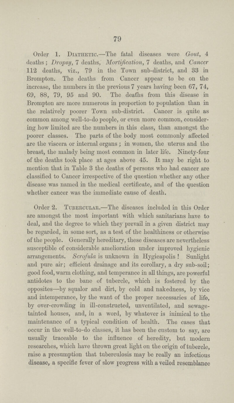 79 Order 1. Diathetic.—The fatal diseases were Goat, 4 deaths ; Dropsy, 7 deaths, Mortification, 7 deaths, and Cancer 112 deaths, viz., 79 in the Town sub-district, and 33 in Brompton. The deaths from Cancer appear to be on the increase, the numbers in the previous 7 years having been 67, 74, 69, 88, 79, 95 and 90. The deafhs from this disease in Brompton are more numerous in proportion to population than in the relatively poorer Town sub-district. Cancer is quite as common among well-to-do people, or even more common, consider ing how limited are the numbers in this class, than amongst the poorer classes. The parts of the body most commonly aifected are the viscera or internal organs; in women, the uterus and the breast, the malady being most common in later life. Ninety-four of the deaths took place at ages above 45. It may be right to mention that in Table 3 the deaths of persons who had cancer are classified to Cancer irrespective of the question whether any other disease was named in the medical certificate, and of the question whether cancer was the immediate cause of death. Order 2. Tubercular.—The diseases included in this Order are amongst the most important with which sanitarians have to deal, and the degree to which they prevail in a given district may be regarded, in some sort, as a test of the healthiness or otherwise of the people. Generally hereditary, these diseases are nevertheless susceptible of considerable amelioration under improved hygienic arrangements. Scrofula is unknown in Hygieapolis! Sunlight and pure air; efficient drainage and its corollary, a dry sub-soil; good food, warm clothing, and temperance in all things, are powerful antidotes to the bane of tubercle, which is fostered by the opposites—by squalor and dirt, by cold and nakedness, by vice and intemperance, by the want of the proper necessaries of life, by over-crowding in ill-constructed, unventilated, and sewage tainted houses, and, in a word, by whatever is inimical to the maintenance of a typical condition of health. The cases that occur in the well-to-do classes, it has been the custom to say, are usually traceable to the influence of heredity, but modem researches, which have thrown great light on the origin of tubercle, raise a presumption that tuberculosis may be really an infectious disease, a specific fever of slow progress with a veiled resemblance