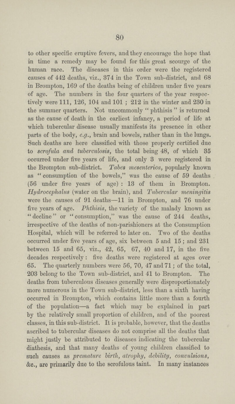 80 to other specific eruptive fevers, and they encourage the hope that in time a remedy may be found for this great scourge of the human race. The diseases in this order were the registered causes of 442 deaths, viz., 374 in the Town sub-district, and 68 in Brompton, 169 of the deaths being of children under five years of age. The numbers in the four quarters of the year respec tively were 111, 126, 104 and 101; 212 in the winter and 230 in the summer quarters. Not uncommonly phthisis is returned as the cause of death in the earliest infancy, a period of life at which tubercular disease usually manifests its presence in other parts of the body, e.g., brain and bowels, rather than in the lungs. Such deaths are here classified with those properly certified due to scrofula and tuberculosis, the total being 48, of which 35 occurred under five years of life, and only 3 were registered in the Brompton sub-district. Tabes mesenterica, popularly known as consumption of the bowels, was the cause of 59 deaths (56 under five years of age): 13 of them in Brompton. Hydrocephalus (water on the brain), and Tubercular meningitis were the causes of 91 deaths—11 in Brompton, and 76 under five years of age. Phthisis, the variety of the malady known as decline or consumption, was the cause of 244 deaths, irrespective of the deaths of non-parishioners at the Consumption Hospital, which will be referred to later on. Two of the deaths occurred under five years of age, six between 5 and 15 ; and 231 between 15 and 65, viz., 42, 65, 67, 40 and 17, in the five decades respectively : five deaths were registered at ages over 65. The quarterly numbers were 56, 70, 47 and 71; of the total, 203 belong to the Town sub-district, and 41 to Brompton. The deaths from tuberculous diseases generally were disproportionately more numerous in the Town sub-district, less than a sixth having occurred in Brompton, which contains little more than a fourth of the population—a fact which may be explained in part by the relatively small proportion of children, and of the poorest classes, in this sub-district. It is probable, however, that the deaths ascribed to tubercular diseases do not comprise all the deaths that might justly be attributed to diseases indicating the tubercular diathesis, and that many deaths of young children classified to such causes as premature birth, atrophy, debility, convulsions, &c., are primarily due to the scrofulous taint. In many instances