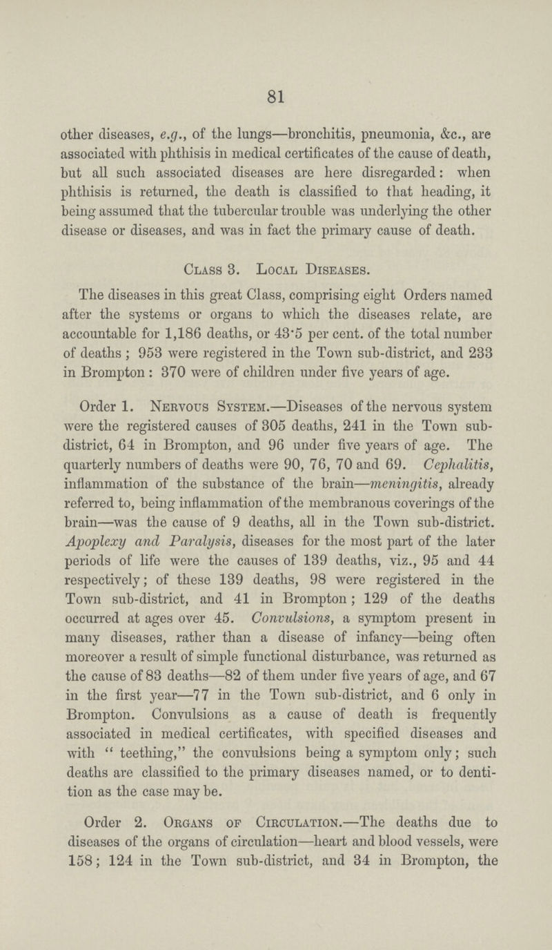 81 other diseases, e.g., of the lungs—bronchitis, pneumonia, &c., are associated with phthisis in medical certificates of the cause of death, but all such associated diseases are here disregarded: when phthisis is returned, the death is classified to that heading, it being assumed that the tubercular trouble was underlying the other disease or diseases, and was in fact the primary cause of death. Class 8. Local Diseases. The diseases in this great Class, comprising eight Orders named after the systems or organs to which the diseases relate, are accountable for 1,186 deaths, or 43.5 per cent. of the total number of deaths; 953 were registered in the Town sub-district, and 233 in Brompton : 370 were of children under five years of age. Order 1. Nervous System.—Diseases of the nervous system were the registered causes of 305 deaths, 241 in the Town sub district, 64 in Brompton, and 96 under five years of age. The quarterly numbers of deaths were 90, 76, 70 and 69. Cephalitis, inflammation of the substance of the brain—meningitis, already referred to, being inflammation of the membranous coverings of the brain—was the cause of 9 deaths, all in the Town sub-district. Apoplexy and Paralysis, diseases for the most part of the later periods of life were the causes of 139 deaths, viz., 95 and 44 respectively; of these 139 deaths, 98 were registered in the Town sub-district, and 41 in Brompton; 129 of the deaths occurred at ages over 45. Convidsions, a symptom present in many diseases, rather than a disease of infancy—being often moreover a result of simple functional disturbance, was returned as the cause of 83 deaths—82 of them under five years of age, and 67 in the first year—77 in the Town sub-district, and 6 only in Brompton. Convulsions as a cause of death is frequently associated in medical certificates, with specified diseases and with teething, the convulsions being a symptom only; such deaths are classified to the primary diseases named, or to denti tion as the case may be. Order 2. Organs of Circulation.—The deaths due to diseases of the organs of circulation—heart and blood vessels, were 158; 124 in the Town sub-district, and 34 in Brompton, the