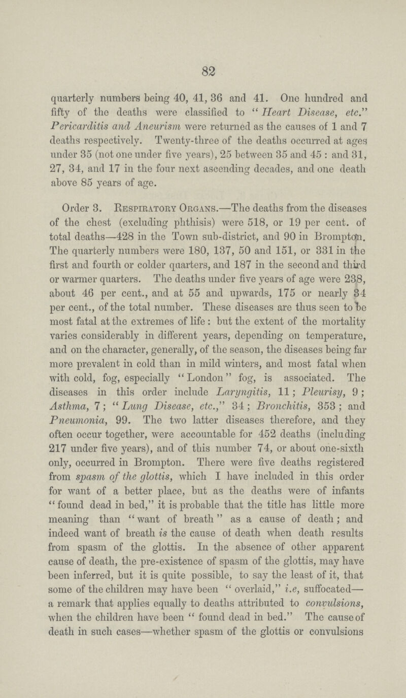 82 quarterly numbers being 40, 41, 36 and 41. One hundred and fifty of the deaths were classified to Heart Disease, etc. Pericarditis and Aneurism were returned as the causes of 1 and 7 deaths respectively. Twenty-three of the deaths occurred at ages under 35 (not one under five years), 25 between 35 and 45 : and 31, 27, 34, and 17 in the four next ascending decades, and one death above 85 years of age. Order 3. Respiratory Organs.—The deaths from the diseases of the chest (excluding phthisis) were 518, or 19 per cent. of total deaths—428 in the Town sub-district, and 90 in Bromptdn. The quarterly numbers were 180, 137, 50 and 151, or 331 in the first and fourth or colder quarters, and 187 in the second and third or warmer quarters. The deaths under five years of age were 238, about 46 per cent., and at 55 and upwards, 175 or nearly 34 per cent., of the total number. These diseases are thus seen to be most fatal at the extremes of life: but the extent of the mortality varies considerably in different years, depending on temperature, and on the character, generally, of the season, the diseases being far more prevalent in cold than in mild winters, and most fatal when with cold, fog, especially London fog, is associated. The diseases in this order include Laryngitis, 11; Pleurisy, 9; Asthma, 7; Lung Disease, etc., 34; Bronchitis, 353; and Pneumonia, 99. The two latter diseases therefore, and they often occur together, were accountable for 452 deaths (including 217 under five years), and of this number 74, or about one-sixth only, occurred in Brompton. There were five deaths registered from spasm of the glottis, which I have included in this order for want of a better place, but as the deaths were of infants found dead in bed, it is probable that the title has little more meaning than want of breath as a cause of death; and indeed want of breath is the cause of death when death results from spasm of the glottis. In the absence of other apparent cause of death, the pre-existence of spasm of the glottis, may have been inferred, but it is quite possible, to say the least of it, that some of the children may have been overlaid, i.e, suffocated— a remark that applies equally to deaths attributed to compulsions, when the children have been found dead in bed. The cause of death in such cases—whether spasm of the glottis or convulsions
