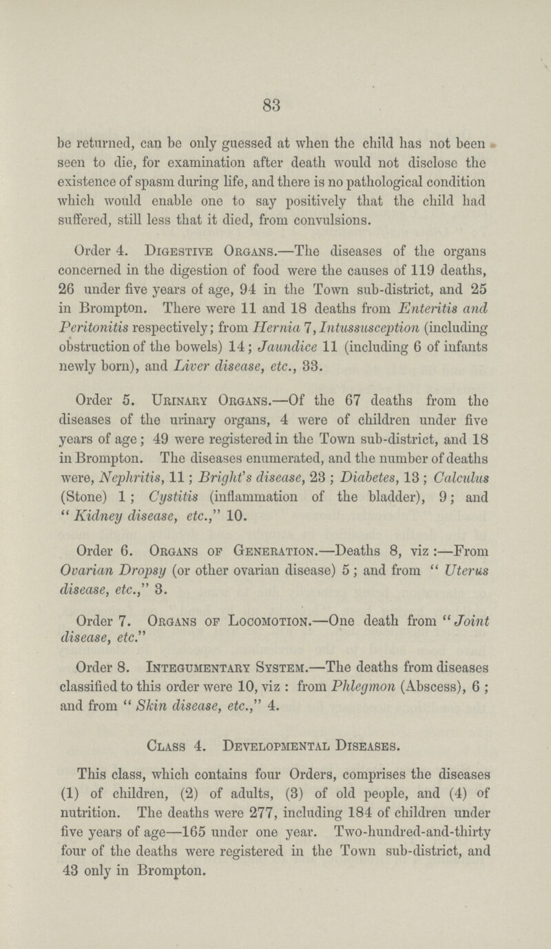 83 be returned, can be only guessed at when the child has not been seen to die, for examination after death would not disclose the existence of spasm during life, and there is no pathological condition which would enable one to say positively that the child had suffered, still less that it died, from convulsions. Order 4. Digestive Organs.—The diseases of the organs concerned in the digestion of food were the causes of 119 deaths, 26 under five years of age, 94 in the Town sub-district, and 25 in Brompton. There were 11 and 18 deaths from Enteritis and Peritonitis respectively; from Hernia 7,Intussusception (including obstruction of the bowels) 14; Jaundice 11 (including 6 of infants newly born), and Liver disease, etc., 33. Order 5. Urinary Organs.—Of the 67 deaths from the diseases of the urinary organs, 4 were of children under five years of age; 49 were registered in the Town sub-district, and 18 in Brompton. The diseases enumerated, and the number of deaths were, Nephritis, 11; Bright's disease, 23 ; Diabetes, 13; Calculus (Stone) 1; Cystitis (inflammation of the bladder), 9; and Kidney disease, etc., 10. Order 6. Organs of Generation.—Deaths 8, viz :—From Ovarian Dropsy (or other ovarian disease) 5; and from Uterus disease, etc., 3. Order 7. Organs of Locomotion.—One death from Joint disease, etc. Order 8. Integumentary System.—The deaths from diseases classified to this order were 10, viz: from Phlegmon (Abscess), 6; and from Skin disease, etc., 4. Class 4. Developmental Diseases. This class, which contains four Orders, comprises the diseases (1) of children, (2) of adults, (3) of old people, and (4) of nutrition. The deaths were 277, including 184 of children under five years of age—165 under one year. Two-hundred-and-thirty four of the deaths were registered in the Town sub-district, and 43 only in Brompton.