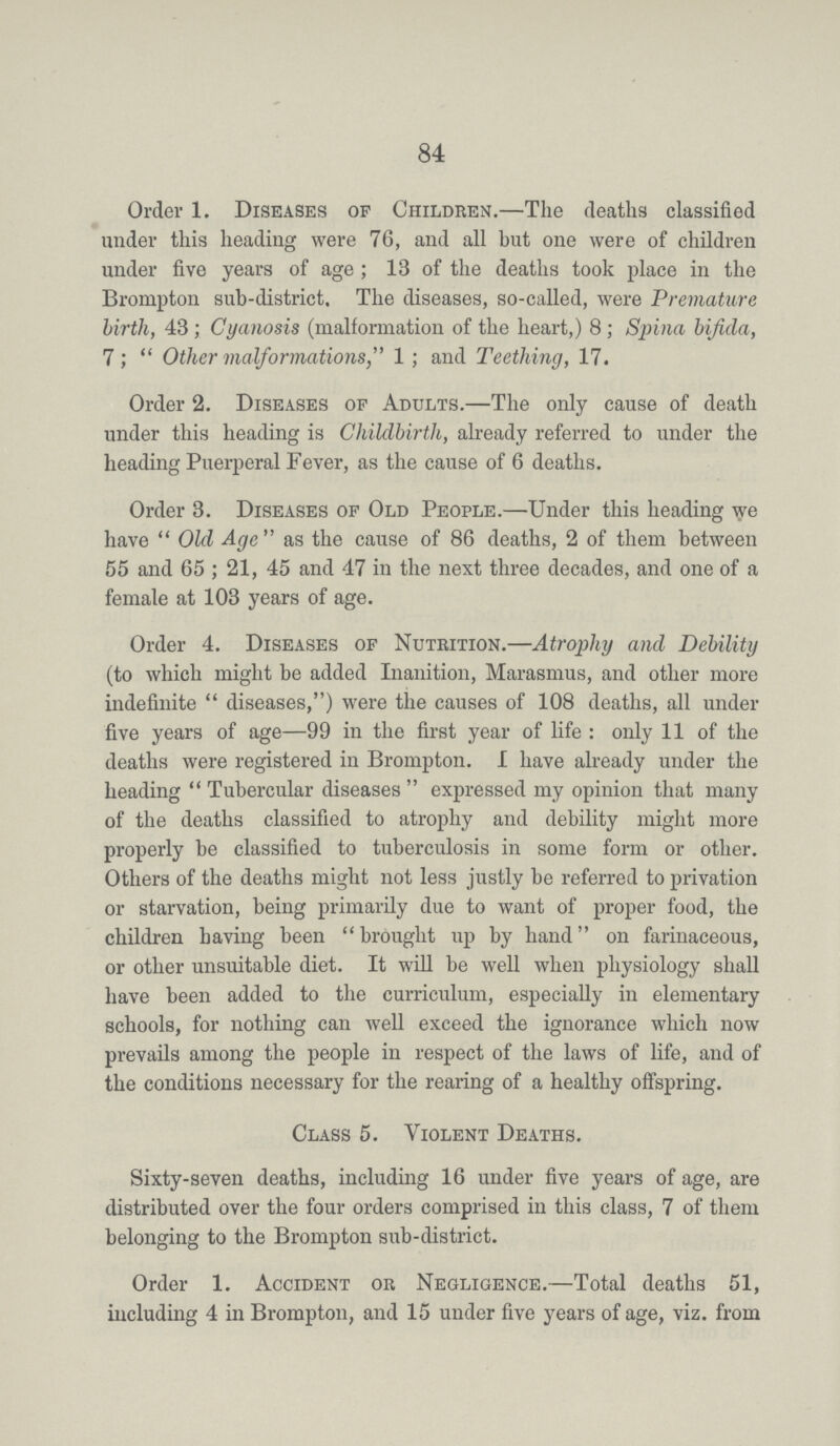 84 Order 1. Diseases of Children.—The deaths classified under this heading were 76, and all but one were of children under five years of age; 13 of the deaths took place in the Brompton sub-district. The diseases, so-called, were Premature birth, 43 ; Cyanosis (malformation of the heart,) 8 ; Spina bifida, 7 ; Other malformations, 1; and Teething, 17. Order 2. Diseases of Adults.—The only cause of death under this heading is Childbirth, already referred to under the heading Puerperal Fever, as the cause of 6 deaths. Order 3. Diseases of Old People.—Under this heading we have Old Age as the cause of 86 deaths, 2 of them between 55 and 65; 21, 45 and 47 in the next three decades, and one of a female at 103 years of age. Order 4. Diseases of Nutrition.—Atrophy and Debility (to which might be added Inanition, Marasmus, and other more indefinite diseases,) were the causes of 108 deaths, all under five years of age—99 in the first year of life: only 11 of the deaths were registered in Brompton. I have already under the heading Tubercular diseases expressed my opinion that many of the deaths classified to atrophy and debility might more properly be classified to tuberculosis in some form or other. Others of the deaths might not less justly be referred to privation or starvation, being primarily due to want of proper food, the children having been brought up by hand on farinaceous, or other unsuitable diet. It will be well when physiology shall have been added to the curriculum, especially in elementary schools, for nothing can well exceed the ignorance which now prevails among the people in respect of the laws of life, and of the conditions necessary for the rearing of a healthy offspring. Class 5. Violent Deaths. Sixty-seven deaths, including 16 under five years of age, are distributed over the four orders comprised in this class, 7 of them belonging to the Brompton sub-district. Order 1. Accident or Negligence.—Total deaths 51, including 4 in Brompton, and 15 under five years of age, viz. from
