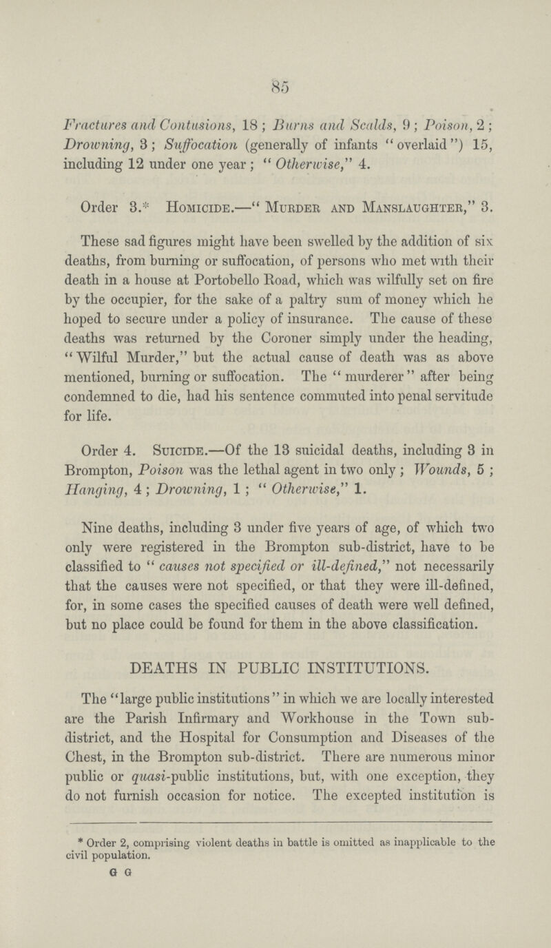 85 Fractures and Contusions, 18; Burns and Scalds, 9; Poison, 2; Drowning, 3; Suffocation (generally of infants overlaid ) 15, including 12 under one year ; Otherwise,4. Order 3.* Homicide.—Murder and Manslaughter, 3. These sad figures might have been swelled by the addition of six deaths, from burning or suffocation, of persons who met with their death in a house at Portobello Road, which was wilfully set on fire by the occupier, for the sake of a paltry sum of money which he hoped to secure under a policy of insurance. The cause of these deaths was returned by the Coroner simply under the heading, Wilful Murder, but the actual cause of death was as above mentioned, burning or suffocation. The murderer after being condemned to die, had his sentence commuted into penal servitude for life. Order 4. Suicide.—Of the 13 suicidal deaths, including 3 in Brompton, Poison was the lethal agent in two only; Wounds, 5; Hanging, 4 ; Drowning, 1 ; Otherwise, 1. Nine deaths, including 3 under five years of age, of which two only were registered in the Brompton sub-district, have to be classified to causes not specified or ill-defined, not necessarily that the causes were not specified, or that they were ill-defined, for, in some cases the specified causes of death were well defined, but no place could be found for them in the above classification. DEATHS IN PUBLIC INSTITUTIONS. The large public institutions in which we are locally interested are the Parish Infirmary and Workhouse in the Town sub district, and the Hospital for Consumption and Diseases of the Chest, in the Brompton sub-district. There are numerous minor public or qwasi-public institutions, but, with one exception, they do not furnish occasion for notice. The excepted institution is * Order 2, comprising violent deaths in battle is omitted as inapplicable to the civil population.