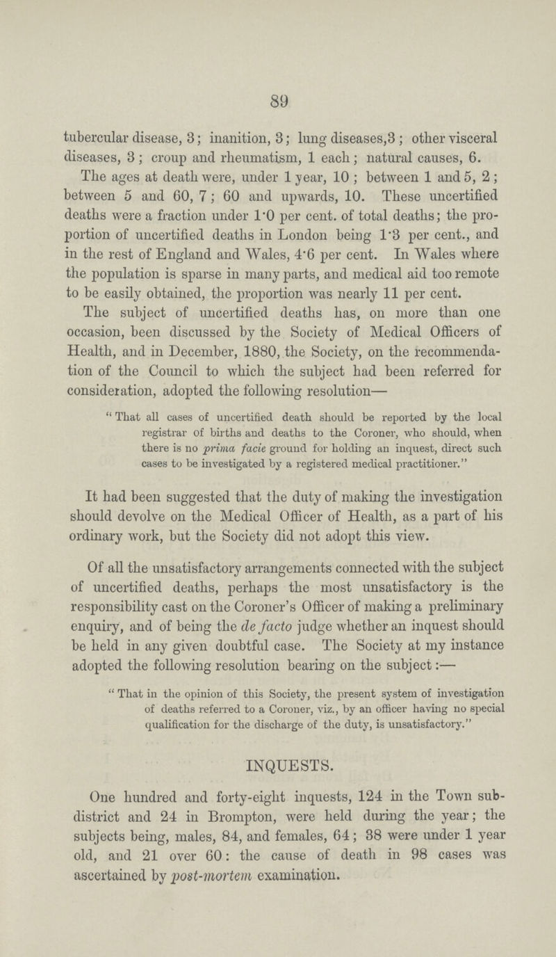 89 tubercular disease, 3; inanition, 3; lung diseases,3; other visceral diseases, 3; croup and rheumatism, 1 each; natural causes, 6. The ages at death were, under 1 year, 10 ; between 1 and 5, 2; between 5 and 60, 7; 60 and upwards, 10. These uncertified deaths were a fraction under 1.0 per cent. of total deaths; the pro portion of uncertified deaths in London being 1.3 per cent., and in the rest of England and Wales, 4.6 per cent. In Wales where the population is sparse in many parts, and medical aid too remote to be easily obtained, the proportion was nearly 11 per cent. The subject of uncertified deaths has, on more than one occasion, been discussed by the Society of Medical Officers of Health, and in December, 1880, the Society, on the recommenda tion of the Council to which the subject had been referred for consideration, adopted the following resolution— That all cases of uncertified death should be reported by the local registrar of births and deaths to the Coroner, who should, when there is no prima facie ground for holding an inquest, direct such cases to be investigated by a registered medical practitioner. It had been suggested that the duty of making the investigation should devolve on the Medical Officer of Health, as a part of his ordinary work, but the Society did not adopt this view. Of all the unsatisfactory arrangements connected with the subject of uncertified deaths, perhaps the most unsatisfactory is the responsibility cast on the Coroner's Officer of making a preliminary enquiry, and of being the de facto judge whether an inquest should be held in any given doubtful case. The Society at my instance adopted the following resolution bearing on the subject:— That in the opinion of this Society, the present system of investigation of deaths referred to a Coroner, viz., by an officer having no special qualification for the discharge of the duty, is unsatisfactory. INQUESTS. One hundred and forty-eight inquests, 124 in the Town sub district and 24 in Brompton, were held during the year; the subjects being, males, 84, and females, 64; 38 were under 1 year old, and 21 over 60: the cause of death in 98 cases was ascertained by post-mortem examination.