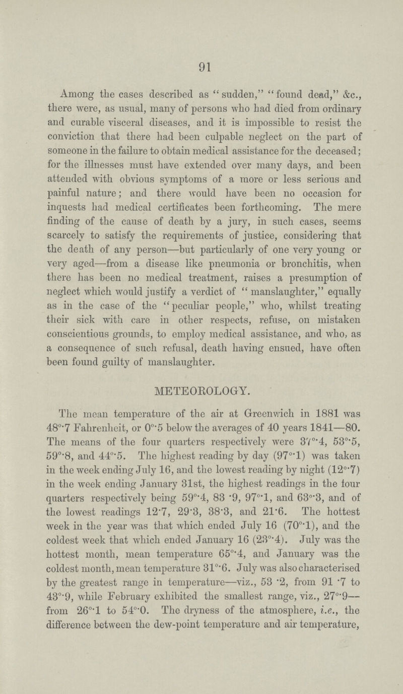 91 Among the cases described as sudden, found dead, &c., there were, as usual, many of persons who had died from ordinary and curable visceral diseases, and it is impossible to resist the conviction that there had been culpable neglect on the part of someone in the failure to obtain medical assistance for the deceased; for the illnesses must have extended over many days, and been attended with obvious symptoms of a more or less serious and painful nature; and there would have been no occasion for inquests had medical certificates been forthcoming. The mere finding of the cause of death by a jury, in such cases, seems scarcely to satisfy the requirements of justice, considering that the death of any person—but particularly of one very young or very aged—from a disease like pneumonia or bronchitis, when there has been no medical treatment, raises a presumption of neglect which would justify a verdict of manslaughter, equally as in the case of the peculiar people, who, whilst treating their sick with care in other respects, refuse, on mistaken conscientious grounds, to employ medical assistance, and who, as a consequence of such refusal, death having ensued, have often been found guilty of manslaughter. METEOROLOGY. The mean temperature of the air at Greenwich in 1881 was 48°.7 Fahrenheit, or 0°.5 below the averages of 40 years 1841—80. The means of the four quarters respectively were 37°.4, 53°.5, 59°.8, and 44°.5. The highest reading by day (97°.l) was taken in the week ending July 16, and the lowest reading by night (12°.7) in the week ending January 31st, the highest readings in the four quarters respectively being 59°.4, 83.9, 97°.l, and 63°.3, and of the lowest readings 12.7, 29.3, 38.3, and 21.6. The hottest week in the year was that which ended July 16 (70°.l), and the coldest week that which ended January 16 (23°.4). July was the hottest month, mean temperature 65°.4, and January was the coldest month, mean temperature 31°.6. July was also characterised by the greatest range in temperature—viz., 53.2, from 91.7 to 43°.9, while February exhibited the smallest range, viz., 27°.9— from 26°.l to 54°.0. The dryness of the atmosphere, i.e., the difference between the dew-point temperature and air temperature,