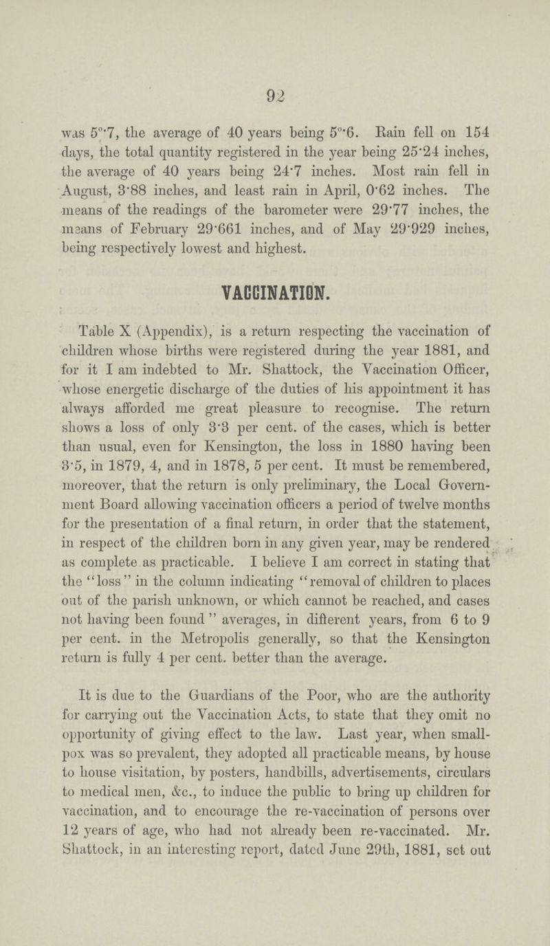 92 was 5°.7, the average of 40 years being 5°.6. Rain fell on 154 clays, the total quantity registered in the year being 25.24 inches, the average of 40 years being 24.7 inches. Most rain fell in August, 3.88 inches, and least rain in April, 0.62 inches. The means of the readings of the barometer were 29.77 inches, the means of February 29.661 inches, and of May 29.929 inches, being respectively lowest and highest. VACCINATION. Table X (Appendix), is a return respecting the vaccination of children whose births were registered during the year 1881, and for it I am indebted to Mr. Shattock, the Vaccination Officer, whose energetic discharge of the duties of his appointment it has always afforded me great pleasure to recognise. The return shows a loss of only 3.3 per cent. of the cases, which is better than usual, even for Kensington, the loss in 1880 having been 3.5, in 1879, 4, and in 1878, 5 per cent. It must be remembered, moreover, that the return is only preliminary, the Local Govern ment Board allowing vaccination officers a period of twelve months for the presentation of a final return, in order that the statement, in respect of the children born in any given year, may be rendered as complete as practicable. I believe I am correct in stating that the loss in the column indicating removal of children to places out of the parish unknown, or which cannot be reached, and cases not having been found averages, in different years, from 6 to 9 per cent. in the Metropolis generally, so that the Kensington return is fully 4 per cent. better than the average. It is due to the Guardians of the Poor, who are the authority for carrying out the Vaccination Acts, to state that they omit no opportunity of giving effect to the law. Last year, when small pox was so prevalent, they adopted all practicable means, by house to house visitation, by posters, handbills, advertisements, circulars to medical men, &c., to induce the public to bring up children for vaccination, and to encourage the re-vaccination of persons over 12 years of age, who had not already been re-vaccinated. Mr. Shattock, in an interesting report, dated June 29th, 1881, set out