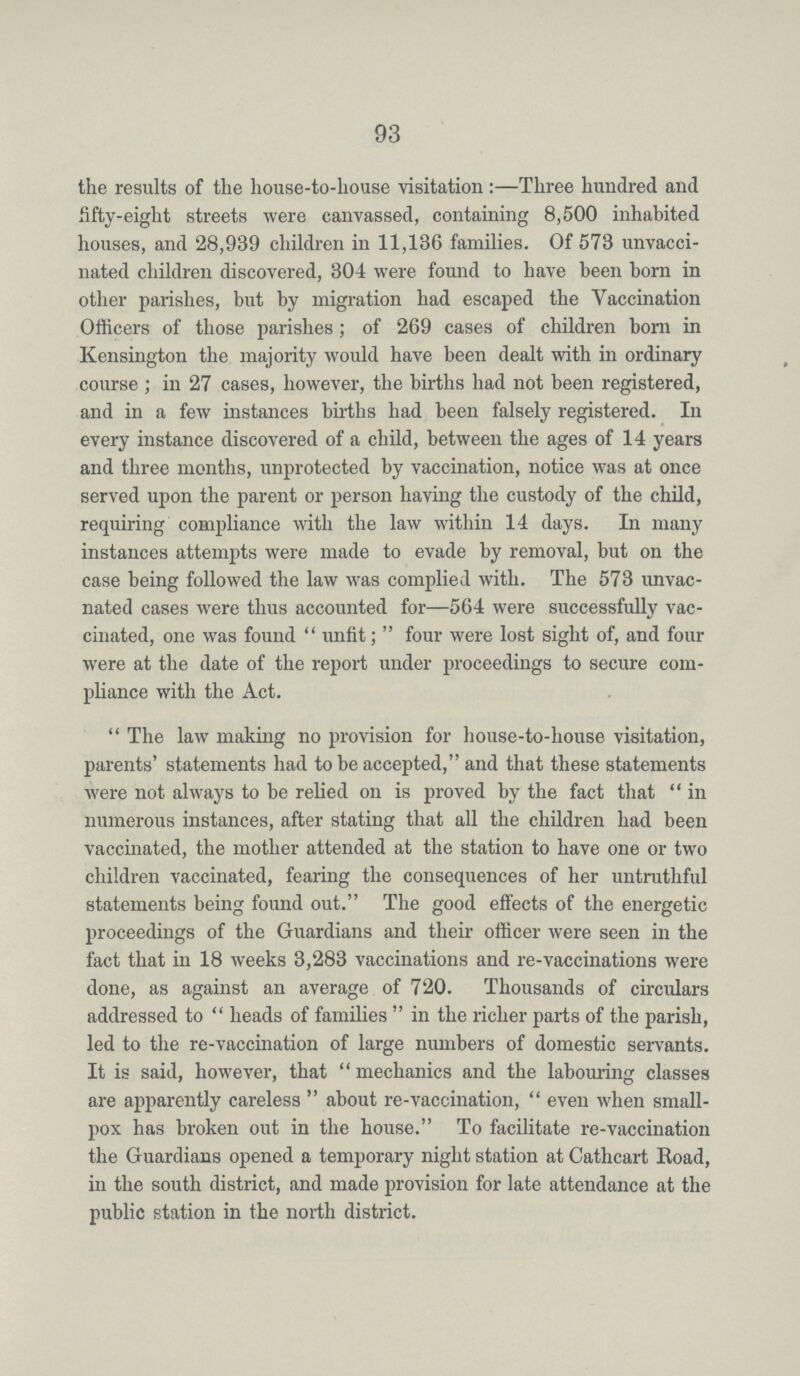 93 the results of the house-to-house visitation:—Three hundred and fifty-eight streets were canvassed, containing 8,500 inhabited houses, and 28,989 children in 11,136 families. Of 573 unvacci nated children discovered, 304 were found to have been born in other parishes, but by migration had escaped the Vaccination Officers of those parishes; of 269 cases of children bom in Kensington the majority would have been dealt with in ordinary course; in 27 cases, however, the births had not been registered, and in a few instances births had been falsely registered. In every instance discovered of a child, between the ages of 14 years and three months, unprotected by vaccination, notice was at once served upon the parent or person having the custody of the child, requiring compliance with the law within 14 days. In many instances attempts were made to evade by removal, but on the case being followed the law was complied with. The 573 unvac nated cases were thus accounted for—564 were successfully vac cinated, one was found unfit; four were lost sight of, and four were at the date of the report under proceedings to secure com pliance with the Act. The law making no provision for house-to-house visitation, parents' statements had to be accepted, and that these statements were not always to be relied on is proved by the fact that in numerous instances, after stating that all the children had been vaccinated, the mother attended at the station to have one or two children vaccinated, fearing the consequences of her untruthful statements being found out. The good effects of the energetic proceedings of the Guardians and their officer were seen in the fact that in 18 weeks 3,283 vaccinations and re-vaccinations were done, as against an average of 720. Thousands of circulars addressed to heads of families in the richer parts of the parish, led to the re-vaccination of large numbers of domestic servants. It is said, however, that mechanics and the labouring classes are apparently careless about re-vaccination, even when small pox has broken out in the house. To facilitate re-vaccination the Guardians opened a temporary night station at Cathcart Road, in the south district, and made provision for late attendance at the public station in the north district.