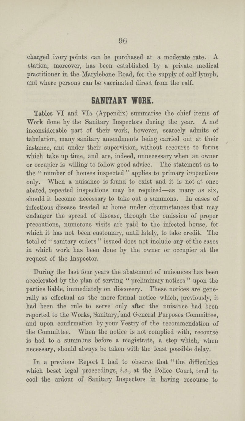 96 charged ivory points can be purchased at a moderate rate. A station, moreover, has been established by a private medical practitioner in the Marylebone Road, for the supply of calf lymph, and where persons can be vaccinated direct from the calf. SANITARY WORK. Tables VI and VI a (Appendix) summarise the chief items of Work done by the Sanitary Inspectors during the year. A not inconsiderable part of their work, however, scarcely admits of tabulation, many sanitary amendments being carried out at their instance, and under their supervision, without recourse to forms which take up time, and are, indeed, unnecessary when an owner or occupier is willing to follow good advice. The statement as to the number of houses inspected applies to primary inspections only. When a nuisance is found to exist and it is not at once abated, repeated inspections may be required—as many us six, should it become necessary to take out a summons. In cases of infectious disease treated at home under circumstances that may endanger the spread of disease, through the omission of proper precautions, numerous visits are paid to the infected house, for which it has not been customary, until lately, to take credit. The total of sanitary orders issued does not include any of the cases in which work has been done by the owner or occupier at the request of the Inspector. During the last four years the abatement of nuisances has been accelerated by the plan of serving preliminary notices upon the parties liable, immediately on discovery. These notices are gene rally as effectual as the more formal notice which, previously, it had been the rule to serve only after the nuisance had been reported to the Works, Sanitaiy, and General Purposes Committee, and upon confirmation by your Vestry of the recommendation of the Committee. When the notice is not complied with, recourse is had to a summons before a magistrate, a step which, when necessary, should always be taken with the least possible delay. In a previous Report I had to observe that the difficulties which beset legal proceedings, i.e., at the Police Court, tend to cool the ardour of Sanitaiy Inspectors in having recourse to