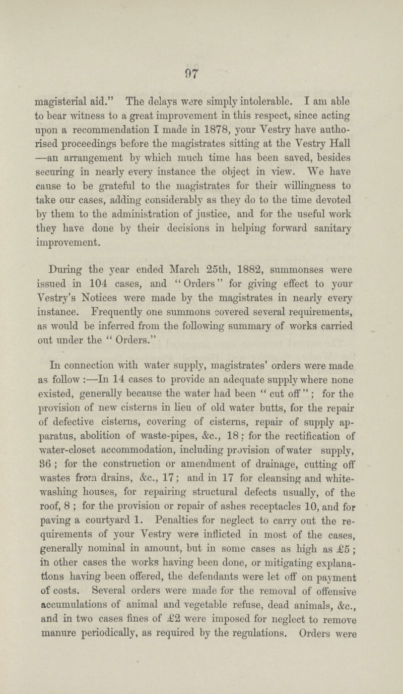 97 magisterial aid. The delays were simply intolerable. I am able to bear witness to a great improvement in this respect, since acting upon a recommendation I made in 1878, your Vestry have autho rised proceedings before the magistrates sitting at the Vestry Hall —an arrangement by which much time has been saved, besides securing in nearly every instance the object in view. We have cause to be grateful to the magistrates for their willingness to take our cases, adding considerably as they do to the time devoted by them to the administration of justice, and for the useful work they have done by their decisions in helping forward sanitaiy improvement. During the year ended March 25th, 1882, summonses were issued in 104 cases, and Orders for giving effect to your Vestry's Notices were made by the magistrates in nearly every instance. Frequently one summons covered several requirements, as would be inferred from the following summary of works carried out under the Orders. In connection with water supply, magistrates' orders were made as follow:—In 14 cases to provide an adequate supply where none existed, generally because the water had been cut off; for the provision of new cisterns in lieu of old water butts, for the repair of defective cisterns, covering of cisterns, repair of supply ap paratus, abolition of waste-pipes, &c., 18; for the rectification of water-closet accommodation, including provision of water supply, 86 ; for the construction or amendment of drainage, cutting off wastes from drains, &c., 17; and in 17 for cleansing and white washing houses, for repairing structural defects usually, of the roof, 8; for the provision or repair of ashes receptacles 10, and for paving a courtyard 1. Penalties for neglect to carry out the re quirements of your Vestry were inflicted in most of the cases, generally nominal in amount, but in some cases as high as £5; in other cases the works having been done, or mitigating explana tions having been offered, the defendants were let off on payment of costs. Several orders were made for the removal of offensive accumulations of animal and vegetable refuse, dead animals, &c., and in two cases fines of £2 were imposed for neglect to remove manure periodically, as required by the regulations. Orders were