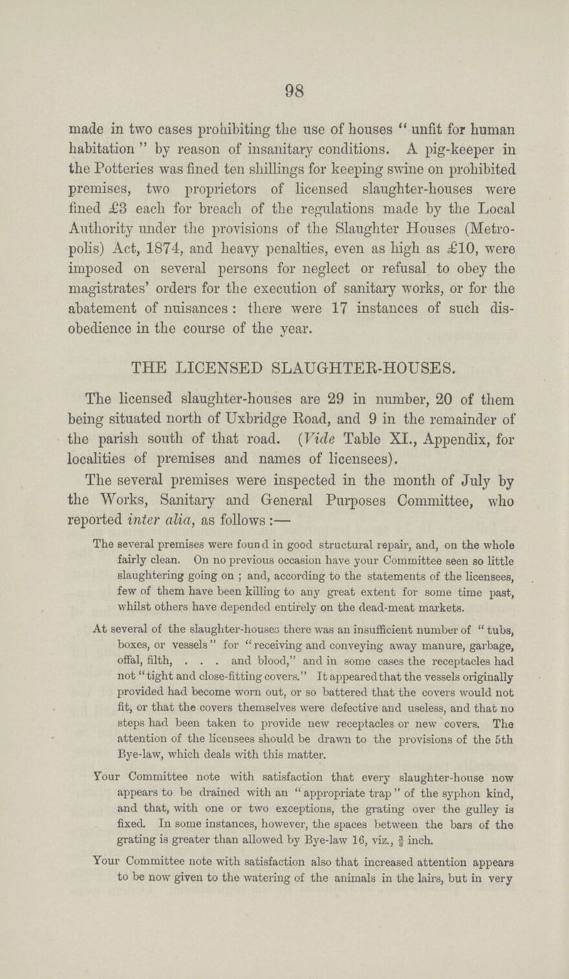 98 made in two cases prohibiting the use of houses unfit for human habitation by reason of insanitary conditions. A pig-keeper in the Potteries was fined ten shillings for keeping swine on prohibited premises, two proprietors of licensed slaughter-houses were fined £3 each for breach of the regulations made by the Local Authority under the provisions of the Slaughter Houses (Metro polis) Act, 1874, and heavy penalties, even as high as .£10, were imposed on several persons for neglect or refusal to obey the magistrates' orders for the execution of sanitary works, or for the abatement of nuisances: there were 17 instances of such dis obedience in the course of the year. THE LICENSED SLAUGHTER-HOUSES. The licensed slaughter-houses are 29 in number, 20 of them being situated north of Uxbridge Road, and 9 in the remainder of the parish south of that road. (Vide Table XI., Appendix, for localities of premises and names of licensees). The several premises were inspected in the month of July by the Works, Sanitary and General Purposes Committee, who reported inter alia, as follows:— The several premises were found in good structural repair, and, on the whole fairly clean. On no previous occasion have your Committee seen so little slaughtering going on; and, according to the statements of the licensees, few of them have been killing to any great extent for some time past, whilst others have depended entirely on the dead-meat markets. At several of the slaughter-houses there was an insufficient number of tubs, boxes, or vessels for receiving and conveying away manure, garbage, offal, filth, and blood, and in some cases the receptacles had not tight and close-fitting covers. It appeared that the vessels originally provided had become worn out, or so battered that the covers would not fit, or that the covers themselves were defective and useless, and that no steps had been taken to provide new receptacles or new covers. The attention of the licensees should be drawn to the provisions of the 5th Bye-law, which deals with this matter. Your Committee note with satisfaction that every slaughter-house now appears to be drained with an appropriate trap of the syphon kind, and that, with one or two exceptions, the grating over the gulley is fixed. In some instances, however, the spaces between the bars of the grating is greater than allowed by Bye-law 16, viz., 3/8 inch. Your Committee note with satisfaction also that increased attention appears to be now given to the watering of the animals in the lairs, but in very
