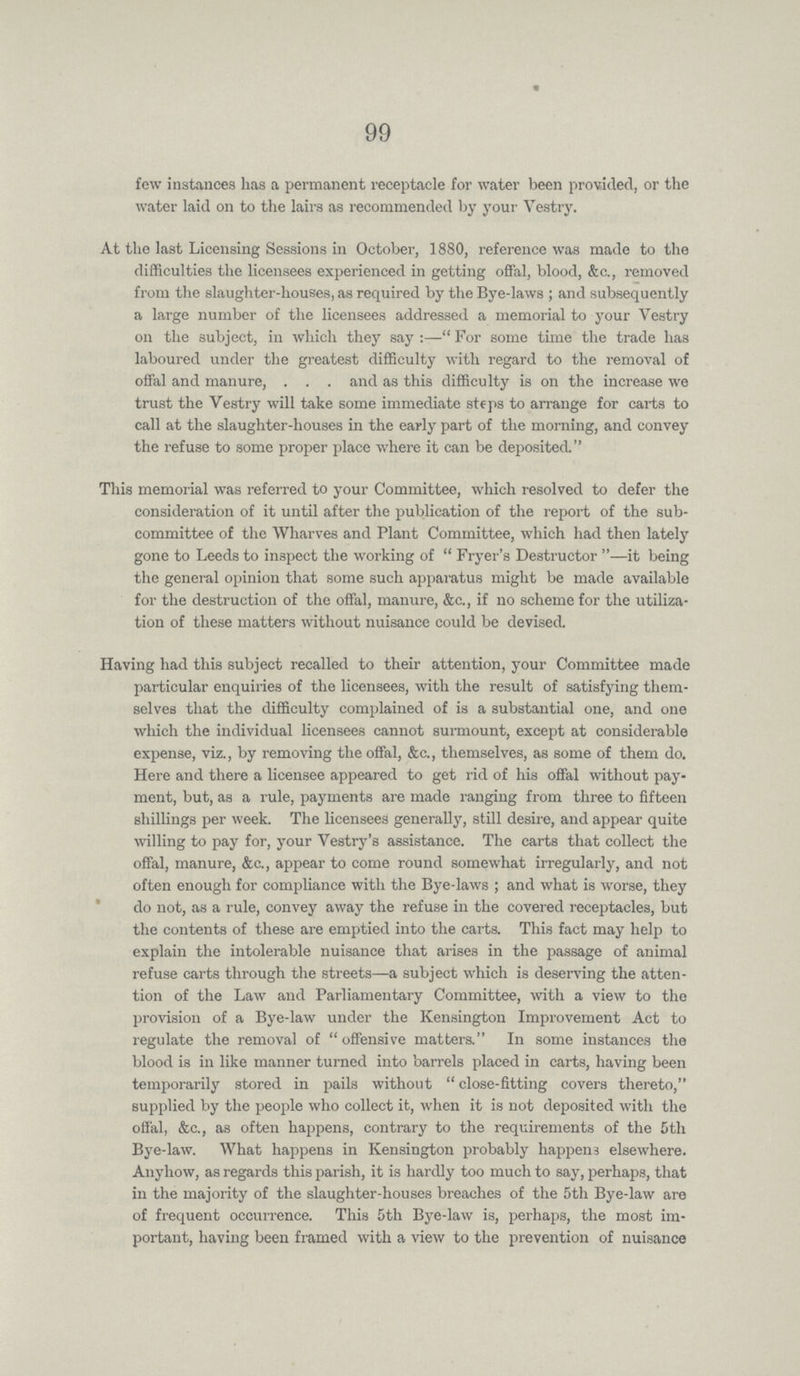 99 few instances has a permanent receptacle for water been provided, or the water laid on to the lairs as recommended by your Vestry. At the last Licensing Sessions in October, 1880, reference was made to the difficulties the licensees experienced in getting offal, blood, &c., removed from the slaughter-houses, as required by the Bye-laws; and subsequently a large number of the licensees addressed a memorial to your Vestry on the subject, in which they say:—For some time the trade has laboured under the greatest difficulty with regard to the removal of offal and manure, and as this difficulty is on the increase we trust the Vestry will take some immediate steps to arrange for carts to call at the slaughter-houses in the early part of the morning, and convey the refuse to some proper place where it can be deposited. This memorial was referred to your Committee, which resolved to defer the consideration of it until after the publication of the report of the sub committee of the Wharves and Plant Committee, which had then lately gone to Leeds to inspect the working of Fryer's Destructor—it being the general opinion that some such apparatus might be made available for the destruction of the offal, manure, &c., if no scheme for the utiliza tion of these matters without nuisance could be devised. Having had this subject recalled to their attention, your Committee made particular enquiries of the licensees, with the result of satisfying them selves that the difficulty complained of is a substantial one, and one which the individual licensees cannot surmount, except at considerable expense, viz., by removing the offal, &c., themselves, as some of them do. Here and there a licensee appeared to get rid of his offal without pay ment, but, as a rule, payments are made ranging from three to fifteen shillings per week. The licensees generally, still desire, and appear quite willing to pay for, your Vestry's assistance. The carts that collect the offal, manure, &c., appear to come round somewhat irregularly, and not often enough for compliance with the Bye-laws; and what is worse, they do not, as a rule, convey away the refuse in the covered receptacles, but the contents of these are emptied into the carts. This fact may help to explain the intolerable nuisance that arises in the passage of animal refuse carts through the streets—a subject which is deserving the atten tion of the Law and Parliamentary Committee, with a view to the provision of a Bye-law under the Kensington Improvement Act to regulate the removal of offensive matters. In some instances the blood is in like manner turned into barrels placed in carts, having been temporarily stored in pails without close-fitting covers thereto, supplied by the people who collect it, when it is not deposited with the offal, &c., as often happens, contrary to the requirements of the 5th Bye-law. What happens in Kensington probably happens elsewhere. Anyhow, as regards this parish, it is hardly too much to say, perhaps, that in the majority of the slaughter-houses breaches of the 5th Bye-law are of frequent occurrence. This 5th Bye-law is, perhaps, the most im portant, having been framed with a view to the prevention of nuisance