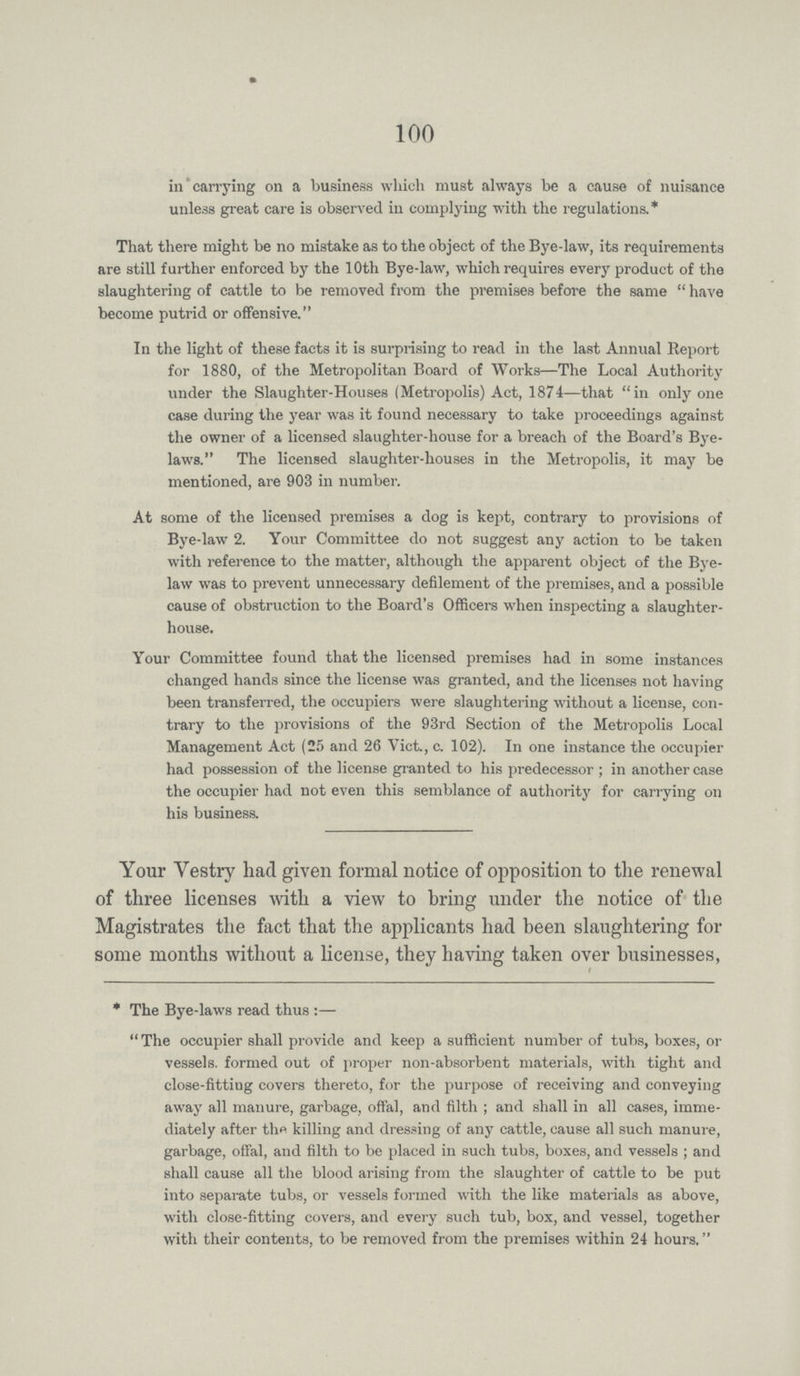 100 in carrying on a business which must always be a cause of nuisance unless great care is observed in complying with the regulations.* That there might be no mistake as to the object of the Bye-law, its requirements are still further enforced by the 10th Bye-law, which requires every product of the slaughtering of cattle to be removed from the premises before the same have become putrid or offensive. In the light of these facts it is surprising to read in the last Annual Report for 1880, of the Metropolitan Board of Works—The Local Authority under the Slaughter-Houses (Metropolis) Act, 1874—that in only one case during the year was it found necessary to take proceedings against the owner of a licensed slaughter-house for a breach of the Board's Bye laws. The licensed slaughter-houses in the Metropolis, it may be mentioned, are 903 in number. At some of the licensed premises a dog is kept, contrary to provisions of Bye-law 2. Your Committee do not suggest any action to be taken with reference to the matter, although the apparent object of the Bye law was to prevent unnecessary defilement of the premises, and a possible cause of obstruction to the Board's Officers when inspecting a slaughter house. Your Committee found that the licensed premises had in some instances changed hands since the license was granted, and the licenses not having been transferred, the occupiers were slaughtering without a license, con trary to the provisions of the 93rd Section of the Metropolis Local Management Act (25 and 26 Vict., c. 102). In one instance the occupier had possession of the license granted to his predecessor; in another case the occupier had not even this semblance of authority for carrying on his business. Your Vestry had given formal notice of opposition to the renewal of three licenses with a view to bring under the notice of the Magistrates the fact that the applicants had been slaughtering for some months without a license, they having taken over businesses, * The Bye-laws read thus:— The occupier shall provide and keep a sufficient number of tubs, boxes, or vessels, formed out of proper non-absorbent materials, with tight and close-fitting covers thereto, for the purpose of receiving and conveying away all manure, garbage, offal, and filth; and shall in all cases, imme diately after the killing and dressing of any cattle, cause all such manure, garbage, offal, and 11th to be placed in such tubs, boxes, and vessels; and shall cause all the blood arising from the slaughter of cattle to be put into separate tubs, or vessels formed with the like materials as above, with close-fitting covers, and every such tub, box, and vessel, together with their contents, to be removed from the premises within 24 hours.