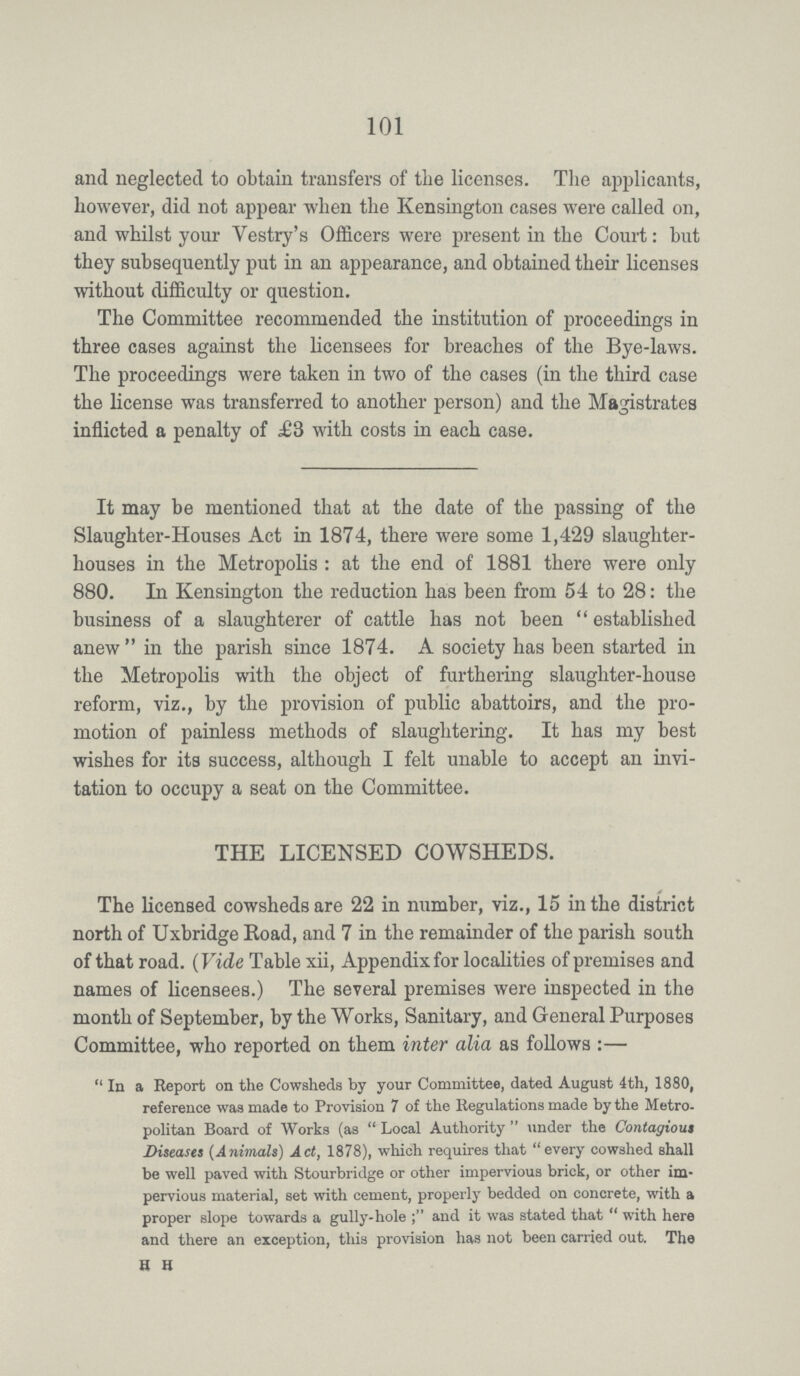 101 and neglected to obtain transfers of the licenses. The applicants, however, did not appear when the Kensington cases were called on, and whilst your Vestry's Officers were present in the Court: but they subsequently put in an appearance, and obtained their licenses without difficulty or question. The Committee recommended the institution of proceedings in three cases against the licensees for breaches of the Bye-laws. The proceedings were taken in two of the cases (in the third case the license was transferred to another person) and the Magistrates inflicted a penalty of £3 with costs in each case. It may be mentioned that at the date of the passing of the Slaughter-Houses Act in 1874, there were some 1,429 slaughter houses in the Metropolis: at the end of 1881 there were only 880. In Kensington the reduction has been from 54 to 28: the business of a slaughterer of cattle has not been established anew in the parish since 1874. A society has been started in the Metropolis with the object of furthering slaughter-house reform, viz., by the provision of public abattoirs, and the pro motion of painless methods of slaughtering. It has my best wishes for its success, although I felt unable to accept an invi tation to occupy a seat on the Committee. THE LICENSED COWSHEDS. The licensed cowsheds are 22 in number, viz., 15 in the district north of Uxbridge Road, and 7 in the remainder of the parish south of that road. (Vide Table xii, Appendix for localities of premises and names of licensees.) The several premises were inspected in the month of September, by the Works, Sanitary, and General Purposes Committee, who reported on them inter alia as follows:— In a Report on the Cowsheds by your Committee, dated August 4th, 1880, reference was made to Provision 7 of the Regulations made by the Metro politan Board of Works (as Local Authority under the Contagious Diseases (Animals) Act, 1878), which requires that every cowshed shall be well paved with Stourbridge or other impervious brick, or other im pervious material, set with cement, properly bedded on concrete, with a proper slope towards a gully-hole and it was stated that with here and there an exception, this provision has not been carried out. The