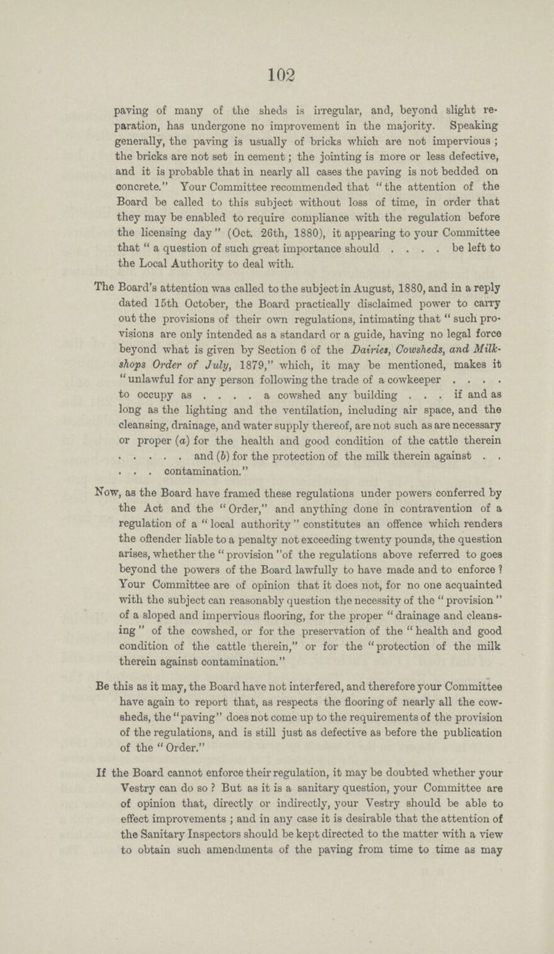 102 paving of many of the sheds is irregular, and, beyond slight re paration, has undergone no improvement in the majority. Speaking generally, the paving is usually of bricks which are not impervious; the bricks are not set in cement; the jointing is more or less defective, and it is probable that in nearly all cases the paving is not bedded on concrete. Your Committee recommended that the attention of the Board be called to this subject without loss of time, in order that they may be enabled to require compliance with the regulation before the licensing day (Oct. 26th, 1880), it appearing to your Committee that a question of such great importance should be left to the Local Authority to deal with. The Board's attention was called to the subject in August, 1880, and in a reply dated 15th October, the Board practically disclaimed power to carry out the provisions of their own regulations, intimating that such pro visions are only intended as a standard or a guide, having no legal force beyond what is given by Section 6 of the Dairies, Cowsheds, and Milk shops Order of July, 1879, which, it may be mentioned, makes it unlawful for any person following the trade of a cowkeeper to occupy as a cowshed any building if and as long as the lighting and the ventilation, including air space, and the cleansing, drainage, and water supply thereof, are not such as are necessary or proper (a) for the health and good condition of the cattle therein and (6) for the protection of the milk therein against . . contamination. Now, as the Board have framed these regulations under powers conferred by the Act and the Order, and anything done in contravention of a regulation of a local authority constitutes an offence which renders the offender liable to a penalty not exceeding twenty pounds, the question arises, whether the provisionof the regulations above referred to goes beyond the powers of the Board lawfully to have made and to enforce ? Your Committee are of opinion that it does not, for no one acquainted with the subject can reasonably question the necessity of the provision of a sloped and impervious flooring, for the proper drainage and cleans ing of the cowshed, or for the preservation of the health and good condition of the cattle therein, or for the protection of the milk therein against contamination. Be this as it may, the Board have not interfered, and therefore your Committee have again to report that, as respects the flooring of nearly all the cow sheds, the paving does not come up to the requirements of the provision of the regulations, and is still just as defective as before the publication of the Order. If the Board cannot enforce their regulation, it may be doubted whether your Vestry can do so ? But as it is a sanitary question, your Committee are of opinion that, directly or indirectly, your Vestry should be able to effect improvements; and in any case it is desirable that the attention of the Sanitary Inspectors should be kept directed to the matter with a view to obtain such amendments of the paving from time to time as may