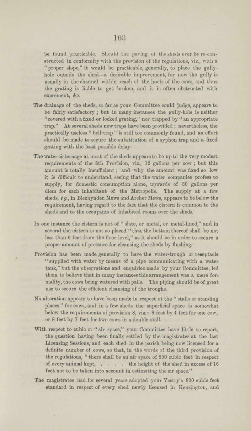 103 be found practicable. Should the paving of the sheds ever be re-con structed in conformity with the provision of the regulations, viz., with a proper slope, it would be practicable, generally, to place the gully hole outside the shed—a desirable improvement, for now the gully is usually in the channel within reach of the hoofs of the cows, and thus the grating is liable to get broken, and it is often obstructed with excrement, &c. The drainage of the sheds, so far as your Committee could judge, appears to be fairly satisfactory; but in many instances the gully-hole is neither covered with a fixed or locked grating, nor trapped by an appropriate trap. At several sheds new traps have been provided; nevertheless, the practically useless bell-trap is still too commonly found, and an effort should be made to secure the substitution of a syphon trap and a fixed grating with the least possible delay. The water cisternage at most of the sheds appears to be up to the very modest requirements of the 8th Provision, viz., 12 gallons per cow; but this amount is totally insufficient; and why the amount was fixed so low it is difficult to understand, seeing that the water companies profess to supply, for domestic consumption alone, upwards of 30 gallons per diem for each inhabitant of the Metropolis. The supply at a few sheds, eg., in Blechynden Mews and Archer Mews, appears to be below the requirement, having regard to the fact that the cistern is common to the sheds and to the occupants of inhabited rooms over the sheds. In one instance the cistern is not of slate, or metal, or metal-lined, and in several the cistern is not so placed that the bottom thereof shall be not less than 6 feet from the floor level, as it should be in order to secure a proper amount of pressure for cleansing the sheds by flushing. Provision has been made generally to have the water-trough or receptacle supplied with water by means of a pipe communicating with a water tank, but the observations and enquiries made by your Committee, led them to believe that in many instances this arrangement was a mere for mality, the cows being watered with pails. The piping should be of great use to secure the efficient cleansing of the troughs. No alteration appears to have been made in respect of the stalls or standing places for cows, and in a few sheds the superficial space is somewhat below the requirements of provision 8, viz.: 8 feet by 4 feet for one cow, or 8 feet by 7 feet for two cows in a double stall. With respect to cubic or air space, your Committee have little to report, the question having been finally settled by the magistrates at the last Licensing Sessions, and each shed in the parish being now licensed for a definite number of cows, so that, in the words of the third provision of the regulations, there shall be an air space of 800 cubic feet in respect of every animal kept, the height of the shed in excess of 16 feet not to be taken into account in estimating the air space. The magistrates had for several years adopted your Vestry's 800 cubic feet standard in respect of every shed newly licensed in Kensington, and