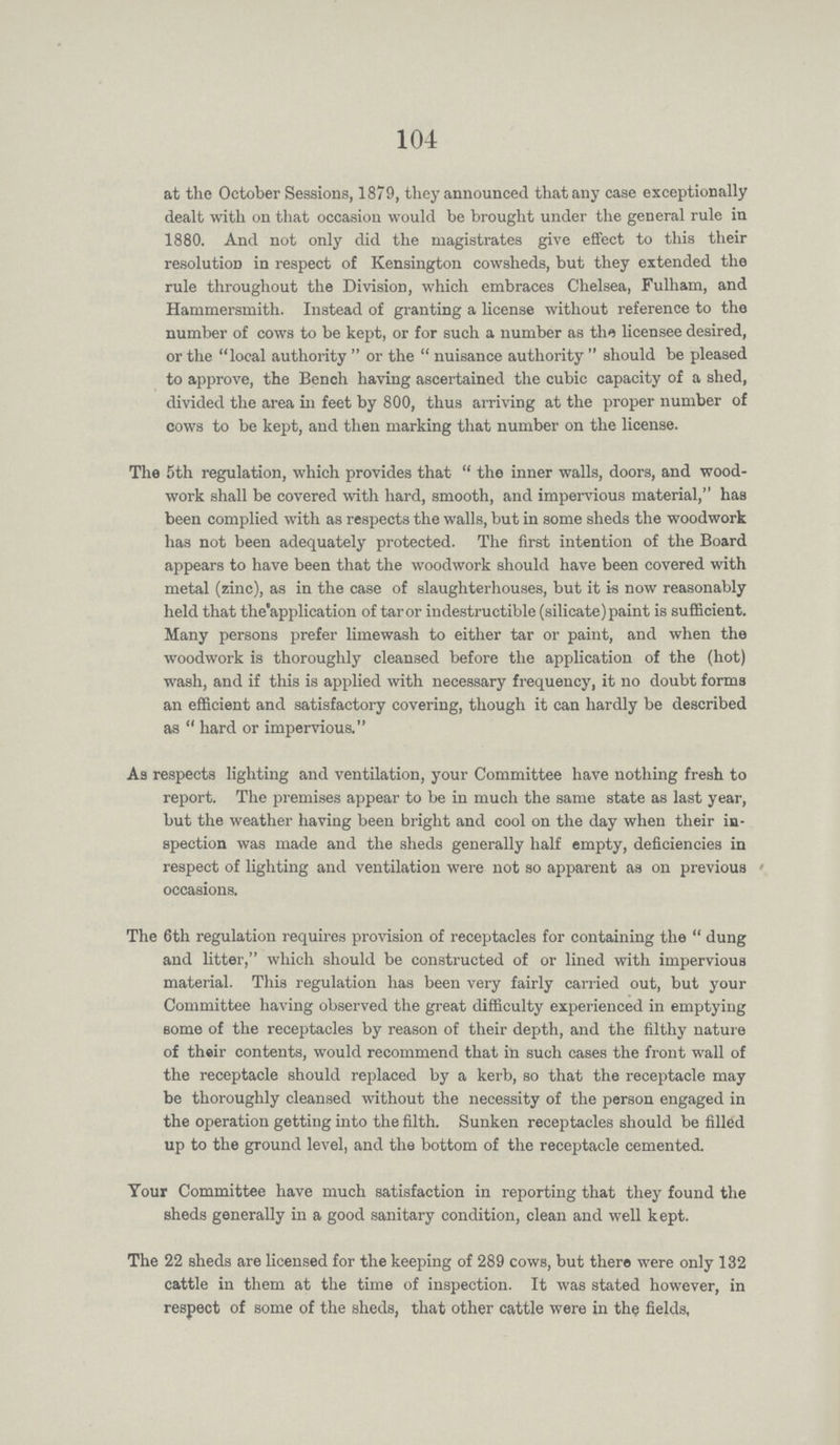 104 at the October Sessions, 1879, they announced that any case exceptionally dealt with on that occasion would be brought under the general rule in 1880. And not only did the magistrates give effect to this their resolution in respect of Kensington cowsheds, but they extended the rule throughout the Division, which embraces Chelsea, Fulham, and Hammersmith. Instead of granting a license without reference to the number of cows to be kept, or for such a number as the licensee desired, or the local authority or the nuisance authority should be pleased to approve, the Bench having ascertained the cubic capacity of a shed, divided the area in feet by 800, thus arriving at the proper number of cows to be kept, and then marking that number on the license. The 5th regulation, which provides that the inner walls, doors, and wood work shall be covered with hard, smooth, and impervious material, has been complied with as respects the walls, but in some sheds the woodwork has not been adequately protected. The first intention of the Board appears to have been that the woodwork should have been covered with metal (zinc), as in the case of slaughterhouses, but it is now reasonably held that the application of taror indestructible (silicate) paint is sufficient. Many persons prefer limewash to either tar or paint, and when the woodwork is thoroughly cleansed before the application of the (hot) wash, and if this is applied with necessary frequency, it no doubt forms an efficient and satisfactory covering, though it can hardly be described as hard or impervious. As respects lighting and ventilation, your Committee have nothing fresh to report. The premises appear to be in much the same state as last year, but the weather having been bright and cool on the day when their in spection was made and the sheds generally half empty, deficiencies in respect of lighting and ventilation were not so apparent as on previous occasions. The 6th regulation requires provision of receptacles for containing the dung and litter, which should be constructed of or lined with impervious material. This regulation has been very fairly carried out, but your Committee having observed the great difficulty experienced in emptying some of the receptacles by reason of their depth, and the filthy nature of their contents, would recommend that in such cases the front wall of the receptacle should replaced by a kerb, so that the receptacle may be thoroughly cleansed without the necessity of the person engaged in the operation getting into the filth. Sunken receptacles should be filled up to the ground level, and the bottom of the receptacle cemented. Your Committee have much satisfaction in reporting that they found the sheds generally in a good sanitary condition, clean and well kept. The 22 sheds are licensed for the keeping of 289 cows, but there were only 132 cattle in them at the time of inspection. It was stated however, in respect of some of the sheds, that other cattle were in the fields,