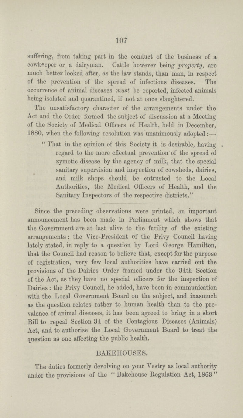 107 suffering, from taking part in the conduct of the business of a cowkeeper or a dairyman. Cattle however being property, are much better looked after, as the law stands, than man, in respect of the prevention of the spread of infectious diseases. The occurrence of animal diseases must be reported, infected animals being isolated and quarantined, if not at once slaughtered. The unsatisfactory character of the arrangements under the Act and the Order formed the subject of discussion at a Meeting of the Society of Medical Officers of Health, held in December, 1880, when the following resolution was unanimously adopted:— That in the opinion of this Society it is desirable, having . regard to the more effectual prevention of the spread of zymotic disease by the agency of milk, that the special sanitary supervision and inspection of cowsheds, dairies, and milk shops should be entrusted to the Local Authorities, the Medical Officers of Health, and the Sanitaiy Inspectors of the respective districts. Since the preceding observations were printed, an important announcement has been made in Parliament which shows that the Government are at last alive to the futility of the existing arrangements: the Vice-President of the Privy Council having lately stated, in reply to a question by Lord George Hamilton, that the Council had reason to believe that, except for the purpose of registration, very few local authorities have carried out the provisions of the Dairies Order framed under the 34th Section of the Act, as they have no special officers for the inspection of Dairies : the Privy Council, he added, have been in communication with the Local Government Board on the subject, and inasmuch as the question relates rather to human health than to the pre valence of animal diseases, it has been agreed to bring in a short Bill to repeal Section 34 of the Contagious Diseases (Animals) Act, and to authorise the Local Government Board to treat the question as one affecting the public health. BAKEHOUSES. The duties formerly devolving on your Vestry as local authority under the provisions of the  Bakehouse Regulation Act, 1863