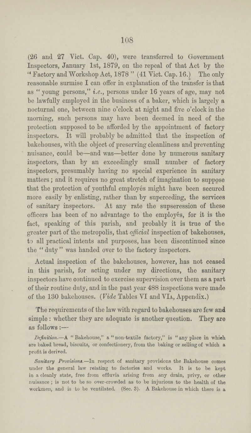 108 (26 and 27 Vict. Cap. 40), were transferred to Government Inspectors, January 1st, 1879, on the repeal of that Act by the Factory and Workshop Act, 1878 (41 Vict. Cap. 16.) The only reasonable surmise I can offer in explanation of the transfer is that as young persons, i.e., persons under 16 years of age, may not be lawfully employed in the business of a baker, which is largely a nocturnal one, between nine o'clock at night and five o'clock in the morning, such persons may have been deemed in need of the protection supposed to be afforded by the appointment of factory inspectors. It will probably be admitted that the inspection of bakehouses, with the object of preserving cleanliness and preventing nuisance, could be—and was—better done by numerous sanitary inspectors, than by an exceedingly small number of factory inspectors, presumably having no special experience in sanitary matters; and it requires no great stretch of imagination to suppose that the protection of youthful employes might have been secured more easily by enlisting, rather than by superceding, the services of sanitary inspectors. At any rate the supseression of these officers has been of no advantage to the employes, for it is the fact, speaking of this parish, and probably it is true of the greater part of the metropolis, that official inspection of bakehouses, to all practical intents and purposes, has been discontinued since the duty was handed over to the factory inspectors. Actual inspection of the bakehouses, however, has not ceased in this parish, for acting under my directions, the sanitary inspectors have continued to exercise supervision over them as a part of their routine duty, and in the past year 488 inspections were made of the 130 bakehouses. (Vide Tables VI and VIa, Appendix.) The requirements of the law with regard to bakehouses are few and simple: whether they are adequate is another question. They are as follows:— Definition.—A Bakehouse, a non-textile factory, is any place in whieh are baked bread, biscuits, or confectionery, from the baking or selling of which a profit is derived. Sanitary Provisions.— In respect of sanitary provisions the Bakehouse comes under the general law relating to factories and works. It is to be kept in a cleanly state, free from effluvia arising from any drain, privy, or other nuisance ; is not to be so over-crowded as to be injurious to the health of the workmen, and is to be ventilated. (Sec. 3). A Bakehouse in which there is a