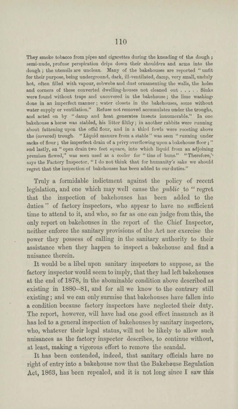 110 They smoke tobacco from pipes and cigarettes during the kneading of the dough ; semi-nude, profuse perspiration drips down their shoulders and arms into the dough ; the utensils are unclean. Many of the bakehouses are reported  unfit for their purpose, being underground, dark, ill-ventilated, damp, very small, unduly hot, often filled with vapour, cobwebs and dust ornamenting the walls, the holes and corners of these converted dwelling-houses not cleaned out Sinks were found without traps and uncovered in the bakehouse; the lime washing* done in an imperfect manner ; water closets in the bakehouses, some without water supply or ventilation. Refuse not removed accumulates under the troughs, and acted on by damp and heat generates insects innumerable. In one bakehouse a horse was stabled, his litter filthy; in another rabbits were running about fattening upon the offal flour, and in a third fowls were roosting above the (covered) trough.  Liquid manure from a stable  was seen  running under sacks of flour ; the imperfect drain of a privy overflowing upon a bakehouse floor ;  and lastly, an  open drain two feet square, into which liquid from an adjoining premises flowed, was seen used as a cooler for  tins of buns. Therefore,'' says the Factory Inspector,  I do not think that for humanity's sake we should regret that the inspection of bakehouses has been added to our duties. Truly a formidable indictment against the policy of recent legislation, and one which may well cause the public to  regret that the inspection of bakehouses has been added to the duties  of factory inspectors, who appear to have no sufficient time to attend to it, and who, so far as one can judge from this, the only report on bakehouses in the report of the Chief Inspector, neither enforce the sanitaiy provisions of the Act nor exercise the power they possess of calling in the sanitaiy authority to their assistance when they happen to inspect a bakehouse and find a nuisance therein. It would be a libel upon sanitary inspectors to suppose, as the factory inspector would seem to imply, that they had left bakehouses at the end of 1878, in the abominable condition above described as existing in 1880—81, and for all we know to the contrary still existing; and we can only surmise that bakehouses have fallen into a condition because factory inspectors have neglected their duty. The report, however, will have had one good effect inasmuch as it has led to a general inspection of bakehouses by sanitary inspectors, who, whatever their legal status, will not be likely to allow such nuisances as the factory inspector describes, to continue without, at least, making a vigorous effort to remove the scandal. It has been contended, indeed, that sanitary officials have no right of entry into a bakehouse now that the Bakehouse Regulation Act, 1863, has been repealed, and it is not long since I saw this