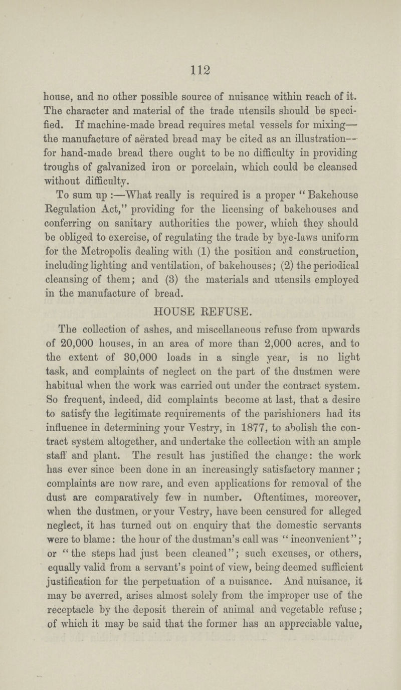 112 house, and no other possible source of nuisance within reach of it. The character and material of the trade utensils should be speci fied. If machine-made bread requires metal vessels for mixing— the manufacture of aerated bread may be cited as an illustration— for hand-made bread there ought to be no difficulty in providing troughs of galvanized iron or porcelain, which could be cleansed without difficulty. To sum up:—What really is required is a proper Bakehouse Regulation Act, providing for the licensing of bakehouses and conferring on sanitary authorities the power, which they should be obliged to exercise, of regulating the trade by bye-laws uniform for the Metropolis dealing with (1) the position and construction, including lighting and ventilation, of bakehouses; (2) the periodical cleansing of them; and (3) the materials and utensils employed in the manufacture of bread. HOUSE REFUSE. The collection of ashes, and miscellaneous refuse from upwards of 20,000 houses, in an area of more than 2,000 acres, and to the extent of 30,000 loads in a single year, is no light task, and complaints of neglect on the part of the dustmen were habitual when the work was carried out under the contract system. So frequent, indeed, did complaints become at last, that a desire to satisfy the legitimate requirements of the parishioners had its influence in determining your Vestry, in 1877, to abolish the con tract system altogether, and undertake the collection with an ample staff' and plant. The result has justified the change: the work has ever since been done in an increasingly satisfactory manner ; complaints are now rare, and even applications for removal of the dust are comparatively few in number. Oftentimes, moreover, when the dustmen, or your Vestry, have been censured for alleged neglect, it has turned out on enquiry that the domestic servants were to blame: the hour of the dustman's call was inconvenient; or the steps had just been cleaned; such excuses, or others, equally valid from a servant's point of view, being deemed sufficient justification for the perpetuation of a nuisance. And nuisance, it may be averred, arises almost solely from the improper use of the receptacle by the deposit therein of animal and vegetable refuse; of which it may be said that the former has an appreciable value,