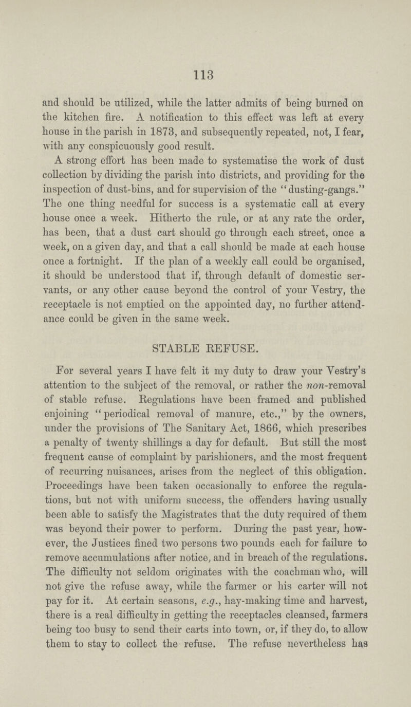 113 and should be utilized, while the latter admits of being burned on the kitchen fire. A notification to this effect was left at every house in the parish in 1873, and subsequently repeated, not, I fear, with any conspicuously good result. A strong effort has been made to systematise the work of dust collection by dividing the parish into districts, and providing for the inspection of dust-bins, and for supervision of the dusting-gangs. The one thing needful for success is a systematic call at every house once a week. Hitherto the rule, or at any rate the order, has been, that a dust cart should go through each street, once a week, on a given day, and that a call should be made at each house once a fortnight. If the plan of a weekly call could be organised, it should be understood that if, through default of domestic ser vants, or any other cause beyond the control of your Vestry, the receptacle is not emptied on the appointed day, no further attend ance could be given in the same week. STABLE REFUSE. For several years I have felt it my duty to draw your Vestry's attention to the subject of the removal, or rather the non-removal of stable refuse. Regulations have been framed and published enjoining periodical removal of manure, etc., by the owners, under the provisions of The Sanitary Act, 1866, which prescribes a penalty of twenty shillings a day for default. But still the most frequent cause of complaint by parishioners, and the most frequent of recurring nuisances, arises from the neglect of this obligation. Proceedings have been taken occasionally to enforce the regula tions, but not with uniform success, the offenders having usually been able to satisfy the Magistrates that the duty required of them was beyond their power to perform. During the past year, how ever, the Justices fined two persons two pounds each for failure to remove accumulations after notice, and in breach of the regulations. The difficulty not seldom originates with the coachman who, will not give the refuse away, while the farmer or his carter will not pay for it. At certain seasons, e.g., hay-making time and harvest, there is a real difficulty in getting the receptacles cleansed, farmers being too busy to send their carts into town, or, if they do, to allow them to stay to collect the refuse. The refuse nevertheless has